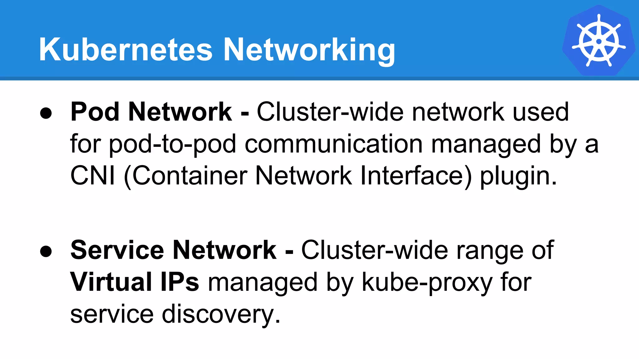 Kubernetes Networking
● Pod Network - Cluster-wide network used
for pod-to-pod communication managed by a
CNI (Container Network Interface) plugin.
● Service Network - Cluster-wide range of
Virtual IPs managed by kube-proxy for
service discovery.
 