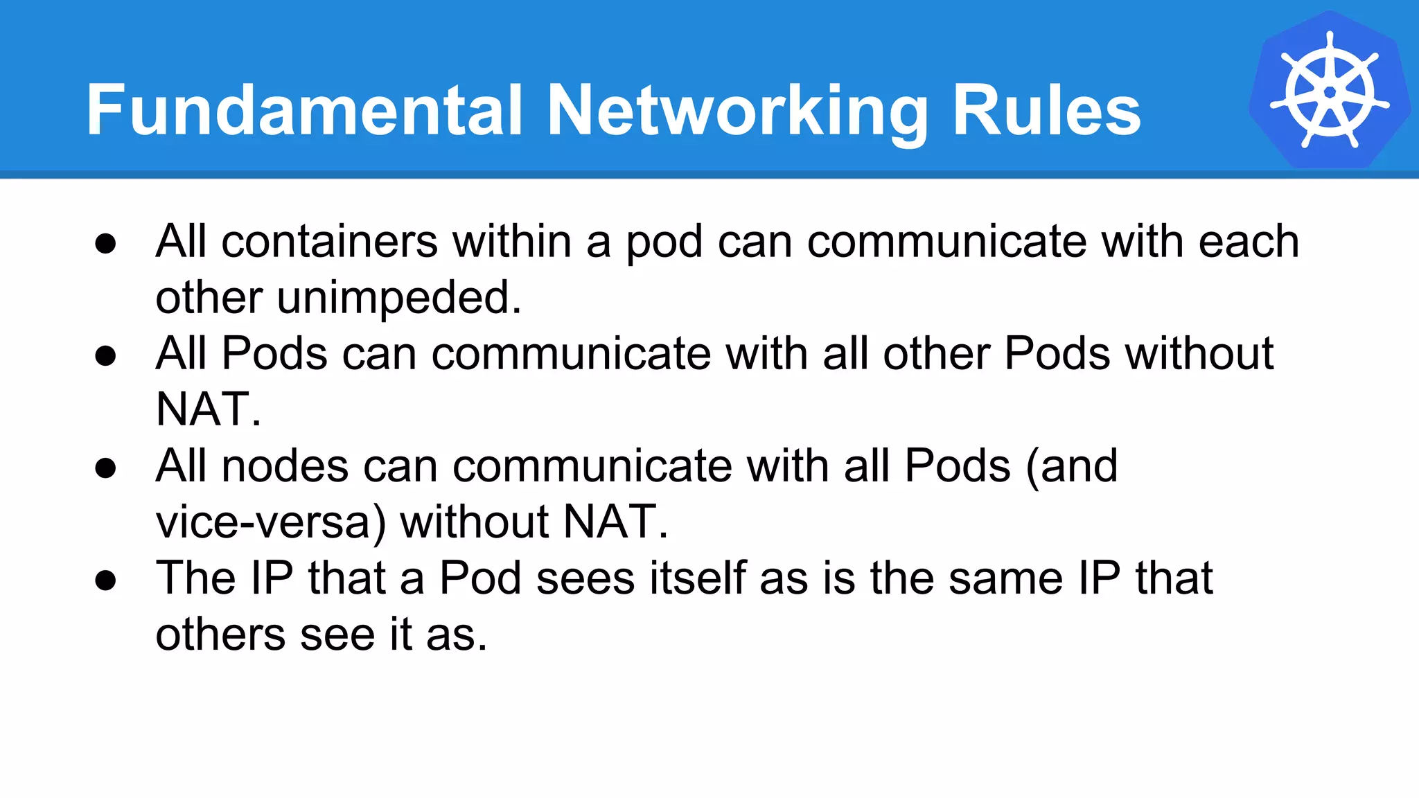 Fundamental Networking Rules
● All containers within a pod can communicate with each
other unimpeded.
● All Pods can communicate with all other Pods without
NAT.
● All nodes can communicate with all Pods (and
vice-versa) without NAT.
● The IP that a Pod sees itself as is the same IP that
others see it as.
 