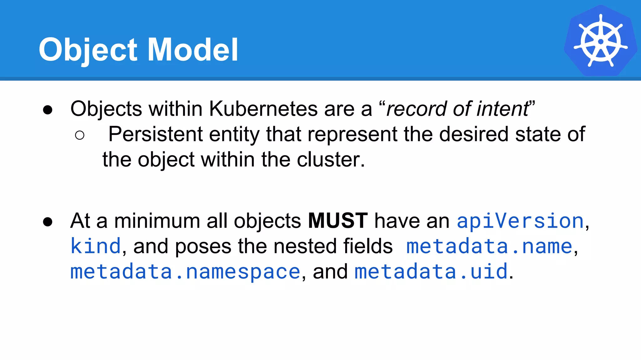 Object Model
● Objects within Kubernetes are a “record of intent”
○ Persistent entity that represent the desired state of
the object within the cluster.
● At a minimum all objects MUST have an apiVersion,
kind, and poses the nested fields metadata.name,
metadata.namespace, and metadata.uid.
 