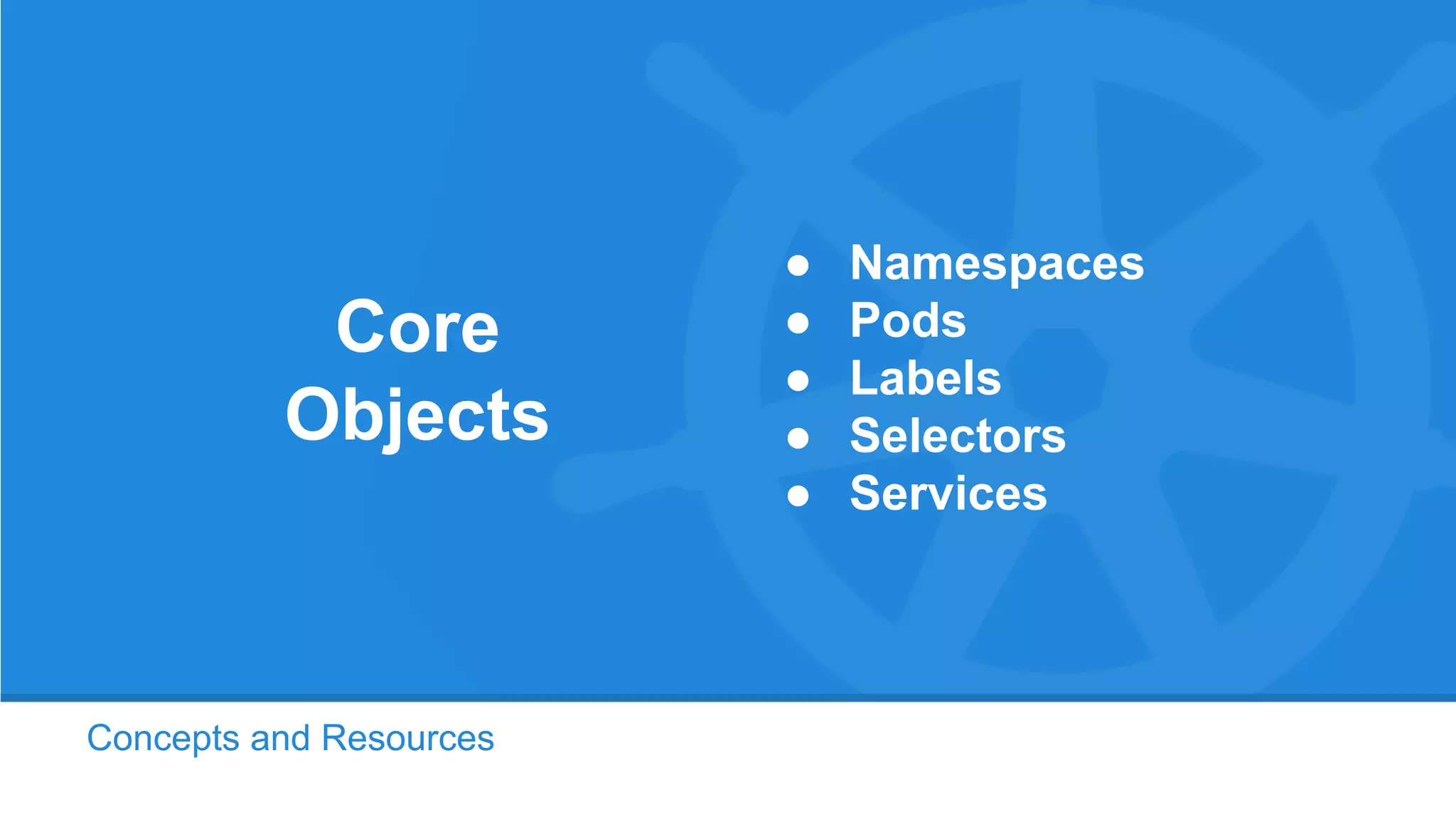 Concepts and Resources
Core
Objects
● Namespaces
● Pods
● Labels
● Selectors
● Services
 