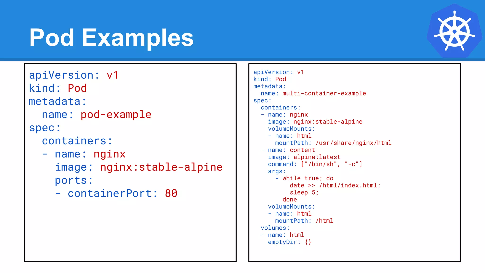 Pod Examples
apiVersion: v1
kind: Pod
metadata:
name: multi-container-example
spec:
containers:
- name: nginx
image: nginx:stable-alpine
volumeMounts:
- name: html
mountPath: /usr/share/nginx/html
- name: content
image: alpine:latest
command: ["/bin/sh", "-c"]
args:
- while true; do
date >> /html/index.html;
sleep 5;
done
volumeMounts:
- name: html
mountPath: /html
volumes:
- name: html
emptyDir: {}
apiVersion: v1
kind: Pod
metadata:
name: pod-example
spec:
containers:
- name: nginx
image: nginx:stable-alpine
ports:
- containerPort: 80
 