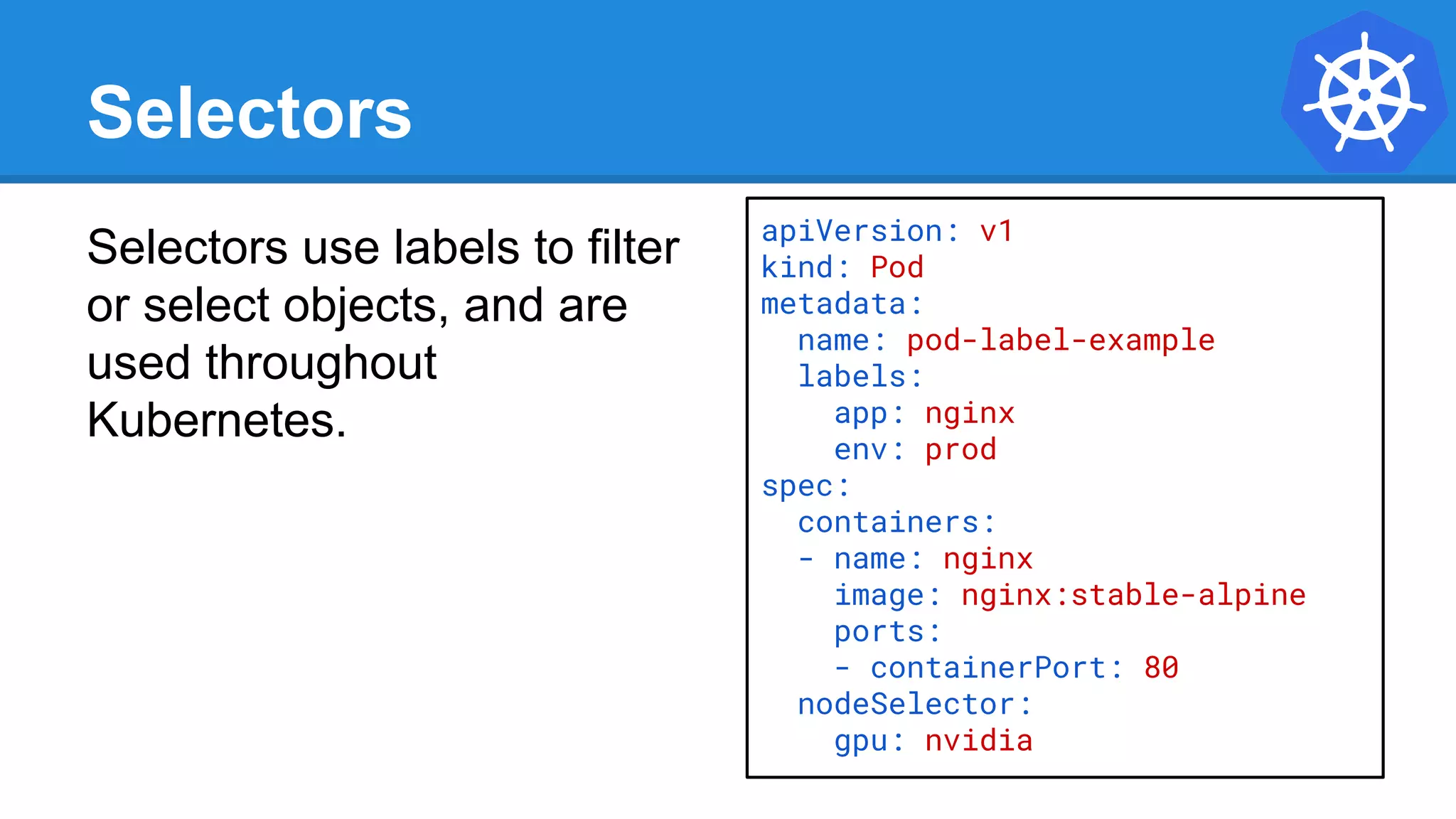 Selectors
Selectors use labels to filter
or select objects, and are
used throughout
Kubernetes.
apiVersion: v1
kind: Pod
metadata:
name: pod-label-example
labels:
app: nginx
env: prod
spec:
containers:
- name: nginx
image: nginx:stable-alpine
ports:
- containerPort: 80
nodeSelector:
gpu: nvidia
 