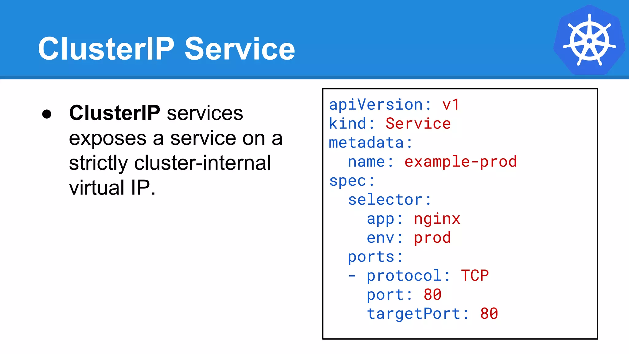 ClusterIP Service
● ClusterIP services
exposes a service on a
strictly cluster-internal
virtual IP.
apiVersion: v1
kind: Service
metadata:
name: example-prod
spec:
selector:
app: nginx
env: prod
ports:
- protocol: TCP
port: 80
targetPort: 80
 
