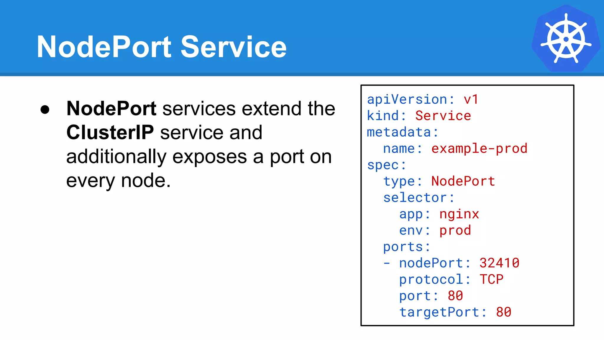 NodePort Service
apiVersion: v1
kind: Service
metadata:
name: example-prod
spec:
type: NodePort
selector:
app: nginx
env: prod
ports:
- nodePort: 32410
protocol: TCP
port: 80
targetPort: 80
● NodePort services extend the
ClusterIP service and
additionally exposes a port on
every node.
 