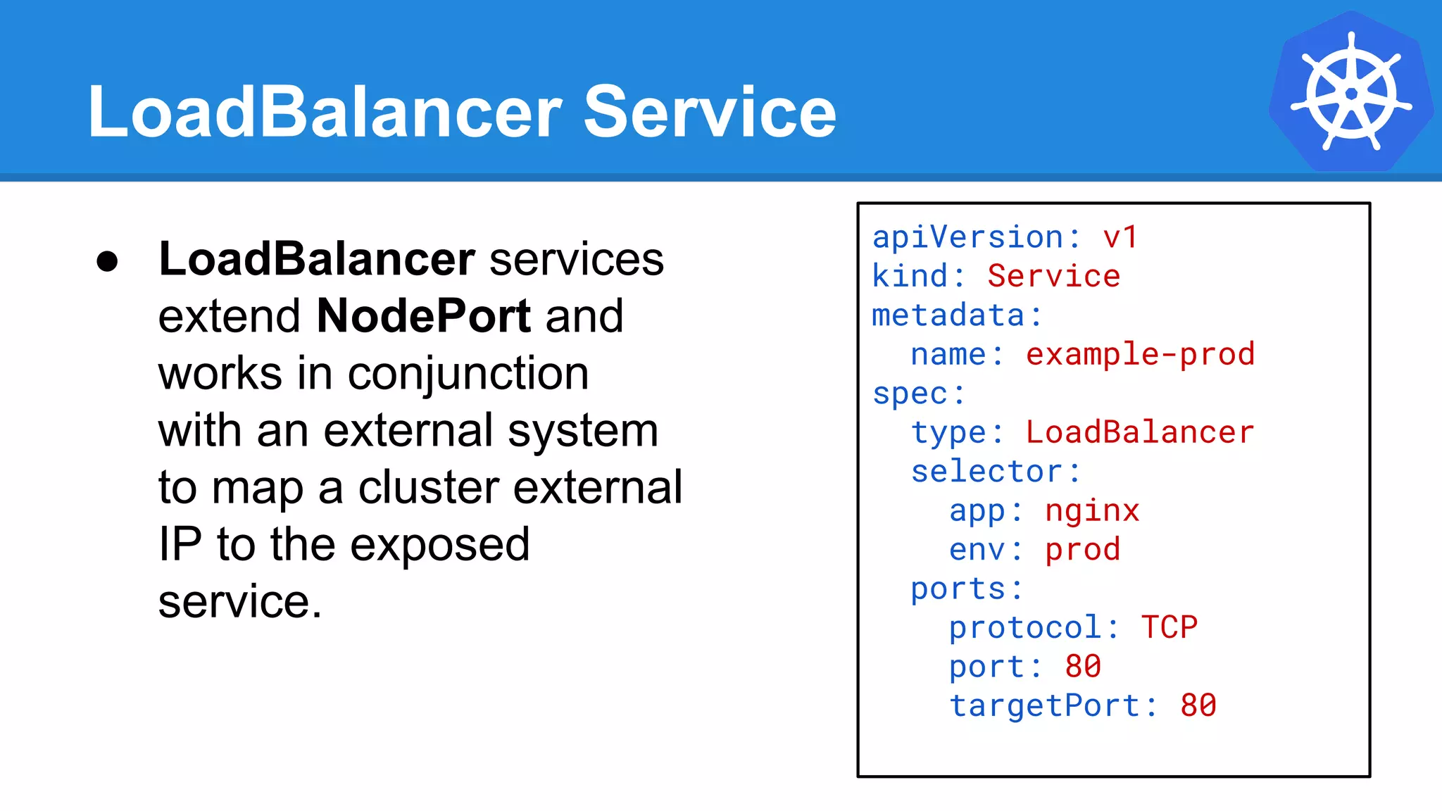 LoadBalancer Service
apiVersion: v1
kind: Service
metadata:
name: example-prod
spec:
type: LoadBalancer
selector:
app: nginx
env: prod
ports:
protocol: TCP
port: 80
targetPort: 80
● LoadBalancer services
extend NodePort and
works in conjunction
with an external system
to map a cluster external
IP to the exposed
service.
 