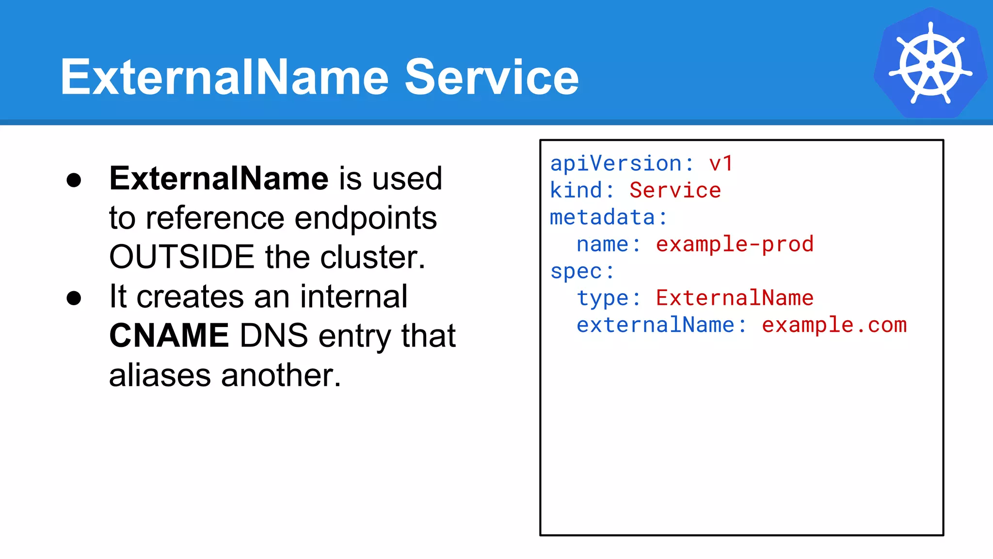 ExternalName Service
apiVersion: v1
kind: Service
metadata:
name: example-prod
spec:
type: ExternalName
externalName: example.com
● ExternalName is used
to reference endpoints
OUTSIDE the cluster.
● It creates an internal
CNAME DNS entry that
aliases another.
 