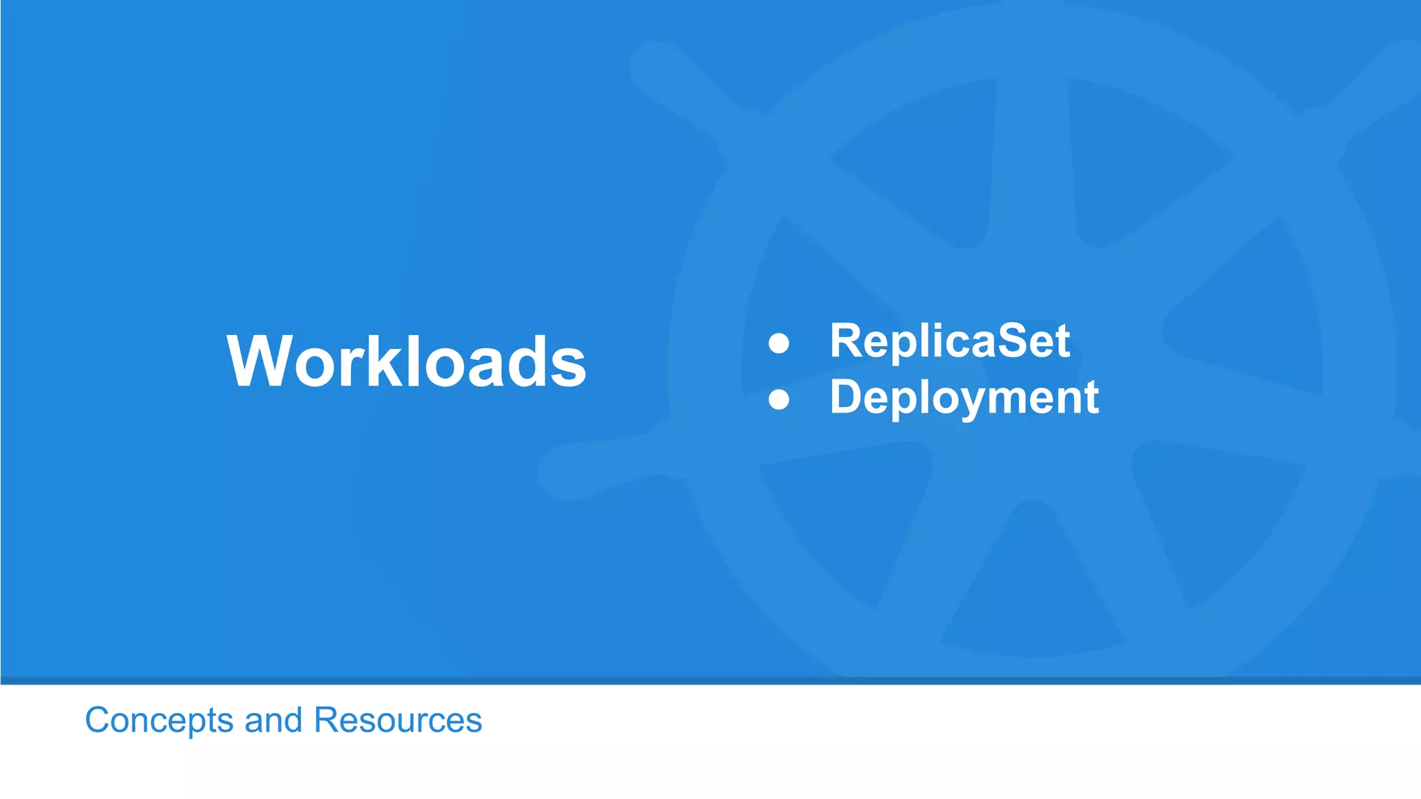 Concepts and Resources
Workloads ● ReplicaSet
● Deployment
 