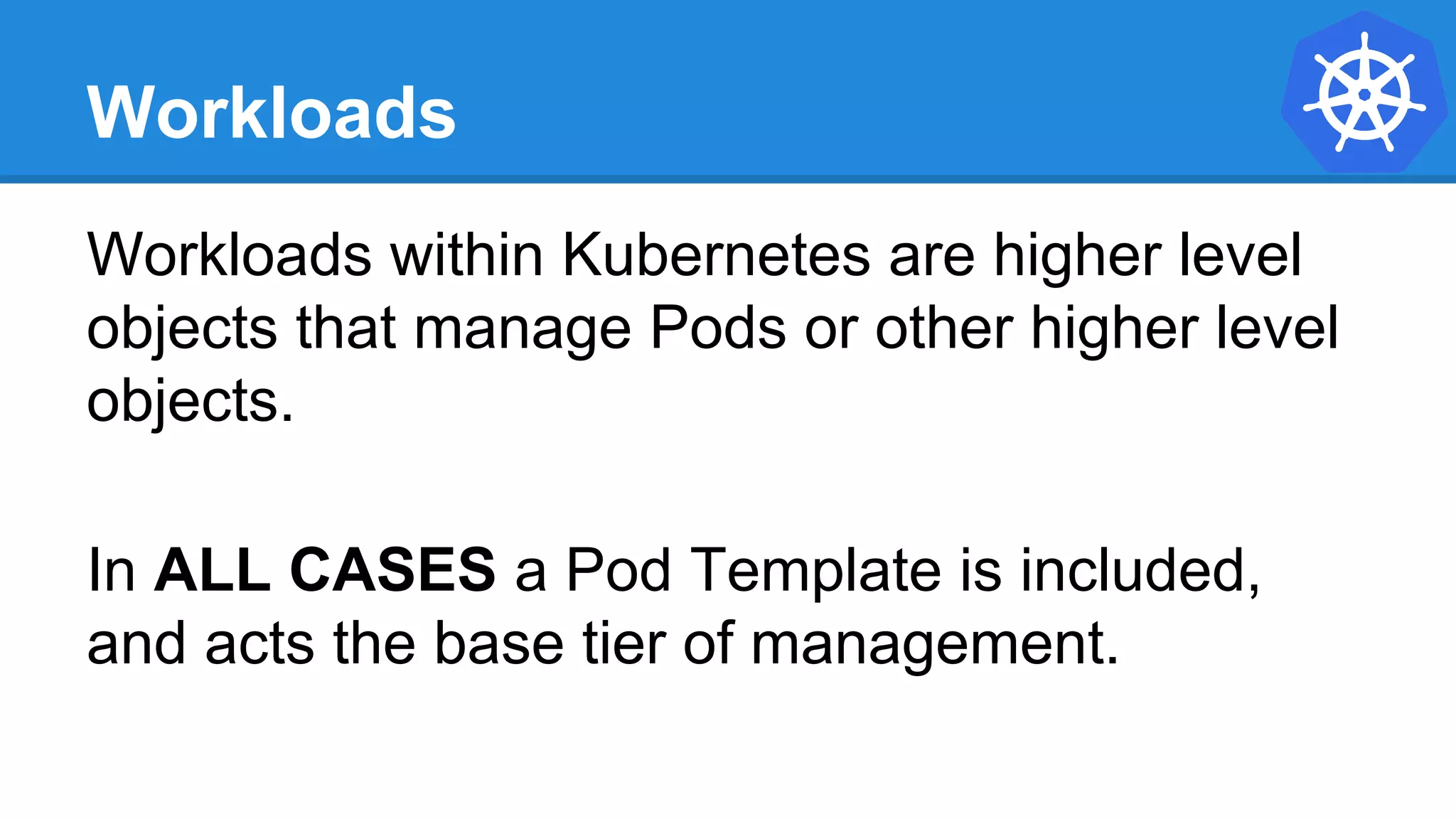Workloads
Workloads within Kubernetes are higher level
objects that manage Pods or other higher level
objects.
In ALL CASES a Pod Template is included,
and acts the base tier of management.
 
