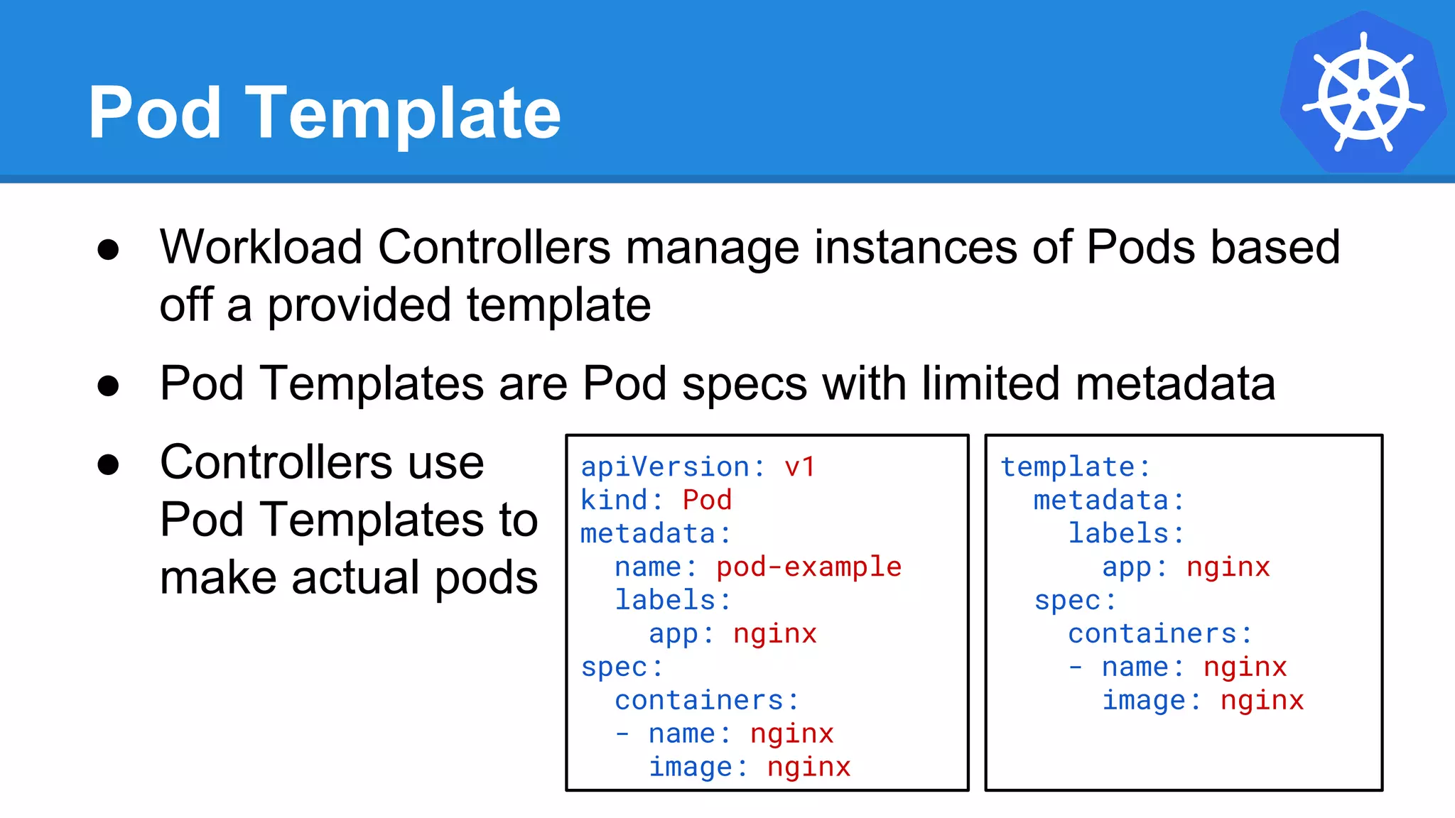 Pod Template
● Workload Controllers manage instances of Pods based
off a provided template
● Pod Templates are Pod specs with limited metadata
● Controllers use
Pod Templates to
make actual pods
apiVersion: v1
kind: Pod
metadata:
name: pod-example
labels:
app: nginx
spec:
containers:
- name: nginx
image: nginx
template:
metadata:
labels:
app: nginx
spec:
containers:
- name: nginx
image: nginx
 