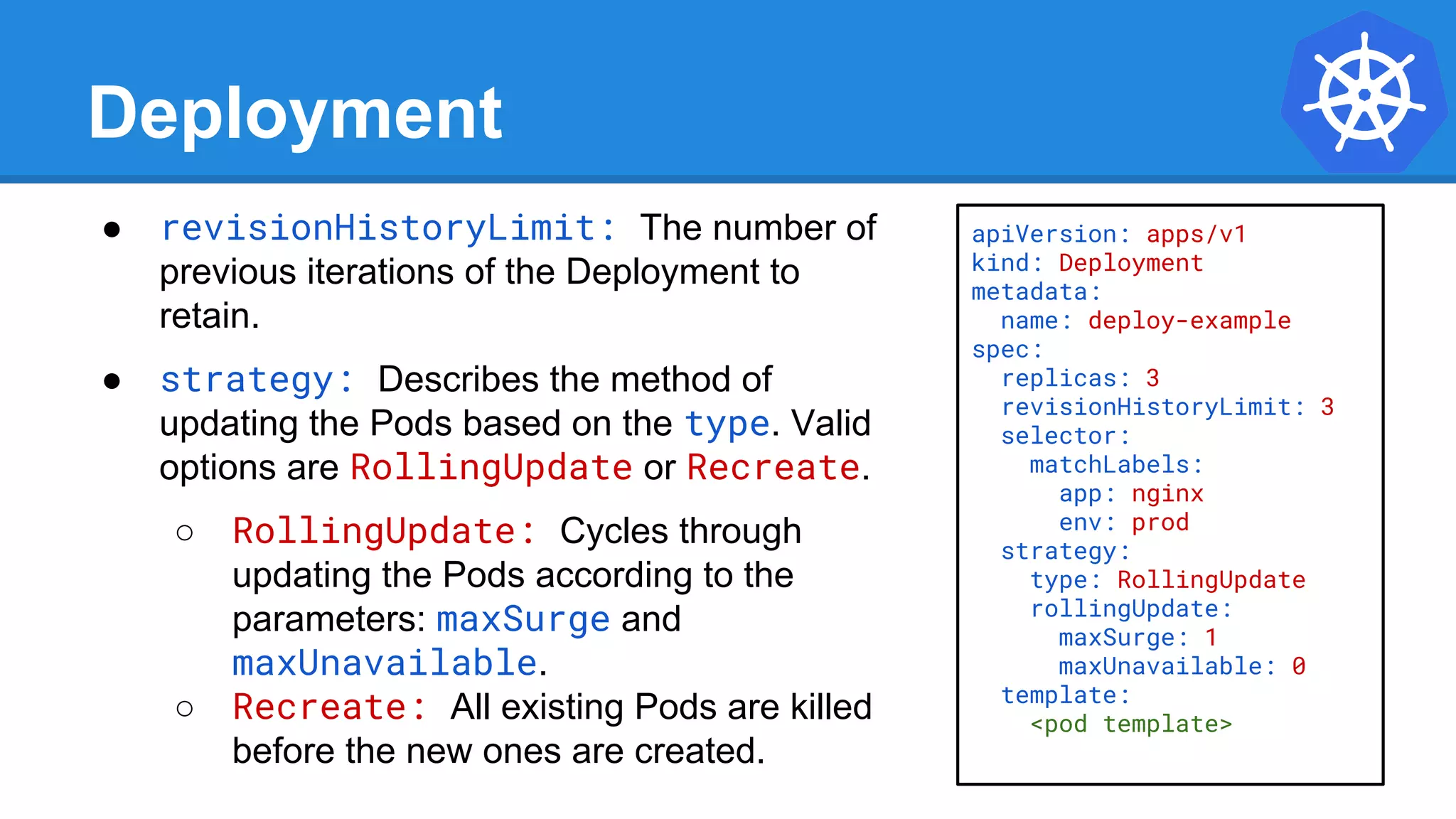 Deployment
● revisionHistoryLimit: The number of
previous iterations of the Deployment to
retain.
● strategy: Describes the method of
updating the Pods based on the type. Valid
options are RollingUpdate or Recreate.
○ RollingUpdate: Cycles through
updating the Pods according to the
parameters: maxSurge and
maxUnavailable.
○ Recreate: All existing Pods are killed
before the new ones are created.
apiVersion: apps/v1
kind: Deployment
metadata:
name: deploy-example
spec:
replicas: 3
revisionHistoryLimit: 3
selector:
matchLabels:
app: nginx
env: prod
strategy:
type: RollingUpdate
rollingUpdate:
maxSurge: 1
maxUnavailable: 0
template:
<pod template>
 