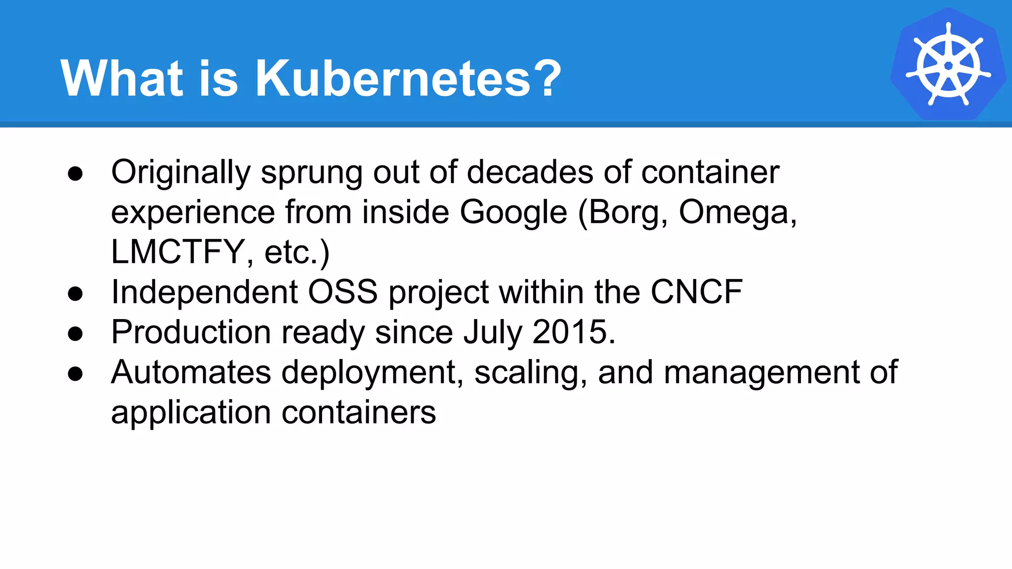 What is Kubernetes?
● Originally sprung out of decades of container
experience from inside Google (Borg, Omega,
LMCTFY, etc.)
● Independent OSS project within the CNCF
● Production ready since July 2015.
● Automates deployment, scaling, and management of
application containers
 