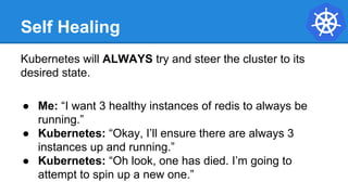 Self Healing
Kubernetes will ALWAYS try and steer the cluster to its
desired state.
● Me: “I want 3 healthy instances of redis to always be
running.”
● Kubernetes: “Okay, I’ll ensure there are always 3
instances up and running.”
● Kubernetes: “Oh look, one has died. I’m going to
attempt to spin up a new one.”
 