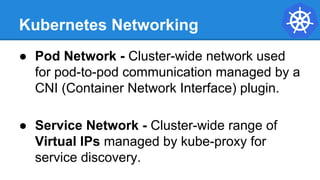 Kubernetes Networking
● Pod Network - Cluster-wide network used
for pod-to-pod communication managed by a
CNI (Container Network Interface) plugin.
● Service Network - Cluster-wide range of
Virtual IPs managed by kube-proxy for
service discovery.
 