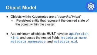 Object Model
● Objects within Kubernetes are a “record of intent”
○ Persistent entity that represent the desired state of
the object within the cluster.
● At a minimum all objects MUST have an apiVersion,
kind, and poses the nested fields metadata.name,
metadata.namespace, and metadata.uid.
 