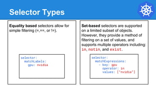 Selector Types
Equality based selectors allow for
simple filtering (=,==, or !=).
Set-based selectors are supported
on a limited subset of objects.
However, they provide a method of
filtering on a set of values, and
supports multiple operators including:
in, notin, and exist.
selector:
matchLabels:
gpu: nvidia
selector:
matchExpressions:
- key: gpu
operator: in
values: [“nvidia”]
 