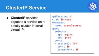 ClusterIP Service
● ClusterIP services
exposes a service on a
strictly cluster-internal
virtual IP.
apiVersion: v1
kind: Service
metadata:
name: example-prod
spec:
selector:
app: nginx
env: prod
ports:
- protocol: TCP
port: 80
targetPort: 80
 