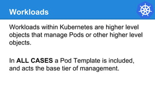 Workloads
Workloads within Kubernetes are higher level
objects that manage Pods or other higher level
objects.
In ALL CASES a Pod Template is included,
and acts the base tier of management.
 
