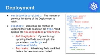 Deployment
● revisionHistoryLimit: The number of
previous iterations of the Deployment to
retain.
● strategy: Describes the method of
updating the Pods based on the type. Valid
options are RollingUpdate or Recreate.
○ RollingUpdate: Cycles through
updating the Pods according to the
parameters: maxSurge and
maxUnavailable.
○ Recreate: All existing Pods are killed
before the new ones are created.
apiVersion: apps/v1
kind: Deployment
metadata:
name: deploy-example
spec:
replicas: 3
revisionHistoryLimit: 3
selector:
matchLabels:
app: nginx
env: prod
strategy:
type: RollingUpdate
rollingUpdate:
maxSurge: 1
maxUnavailable: 0
template:
<pod template>
 