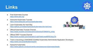 Links
● Free Kubernetes Courses
https://www.edx.org/
● Interactive Kubernetes Tutorials
https://www.katacoda.com/courses/kubernetes
● Learn Kubernetes the Hard Way
https://github.com/kelseyhightower/kubernetes-the-hard-way
● Official Kubernetes Youtube Channel
https://www.youtube.com/channel/UCZ2bu0qutTOM0tHYa_jkIwg
● Official CNCF Youtube Channel
https://www.youtube.com/channel/UCvqbFHwN-nwalWPjPUKpvTA
● Track to becoming a CKA/CKAD (Certified Kubernetes Administrator/Application Developer)
https://www.cncf.io/certification/expert/
● Awesome Kubernetes
https://www.gitbook.com/book/ramitsurana/awesome-kubernetes/details
 