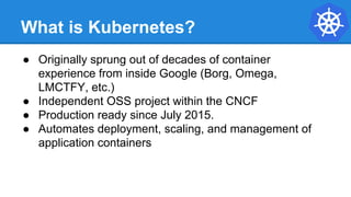 What is Kubernetes?
● Originally sprung out of decades of container
experience from inside Google (Borg, Omega,
LMCTFY, etc.)
● Independent OSS project within the CNCF
● Production ready since July 2015.
● Automates deployment, scaling, and management of
application containers
 