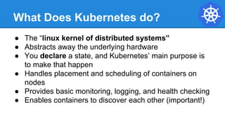 What Does Kubernetes do?
● The “linux kernel of distributed systems”
● Abstracts away the underlying hardware
● You declare a state, and Kubernetes’ main purpose is
to make that happen
● Handles placement and scheduling of containers on
nodes
● Provides basic monitoring, logging, and health checking
● Enables containers to discover each other (important!)
 