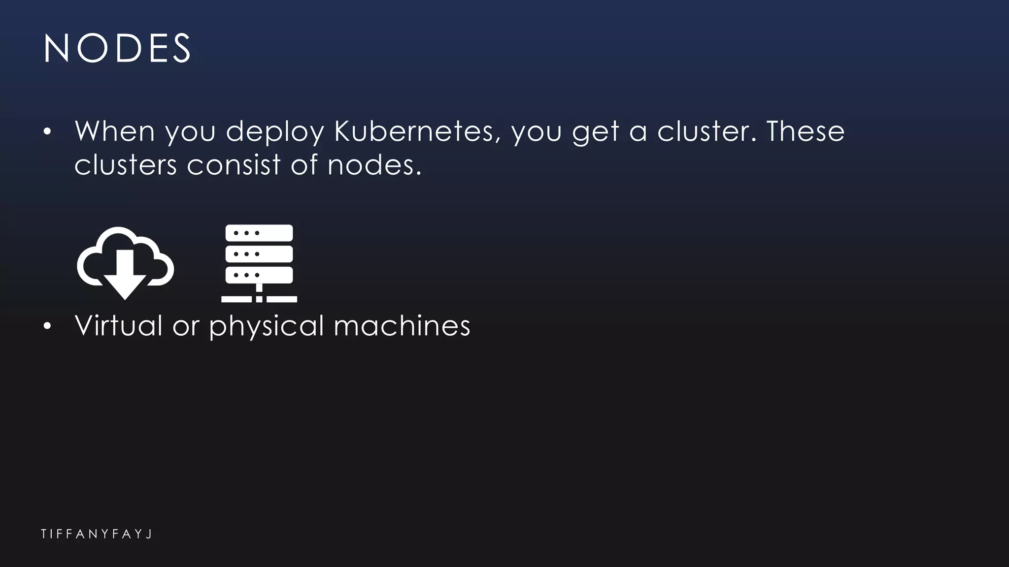 T I F F A N Y F A Y J
NODES
• When you deploy Kubernetes, you get a cluster. These
clusters consist of nodes.
• Virtual or physical machines
 