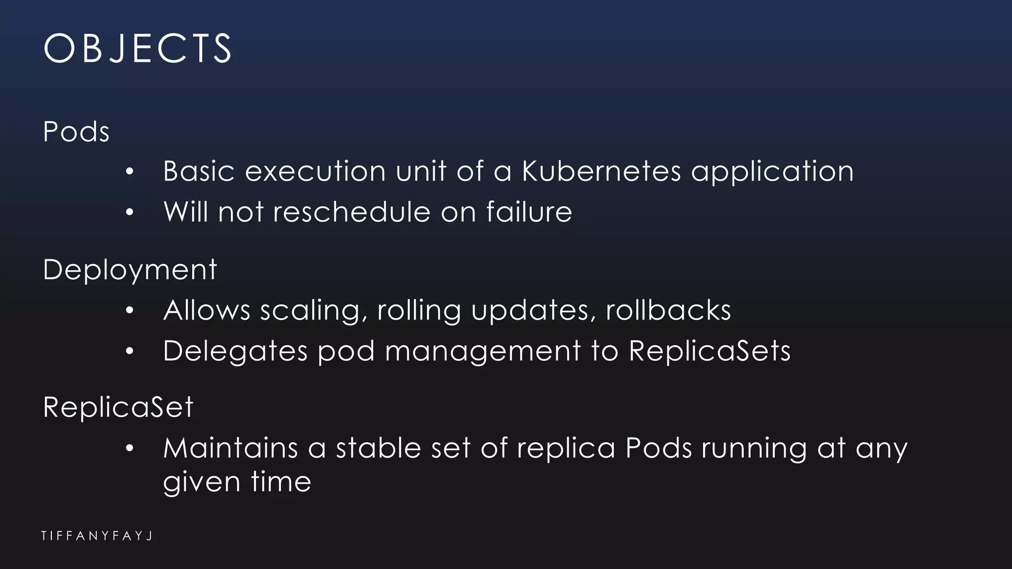 T I F F A N Y F A Y J
OBJECTS
Pods
• Basic execution unit of a Kubernetes application
• Will not reschedule on failure
Deployment
• Allows scaling, rolling updates, rollbacks
• Delegates pod management to ReplicaSets
ReplicaSet
• Maintains a stable set of replica Pods running at any
given time
 