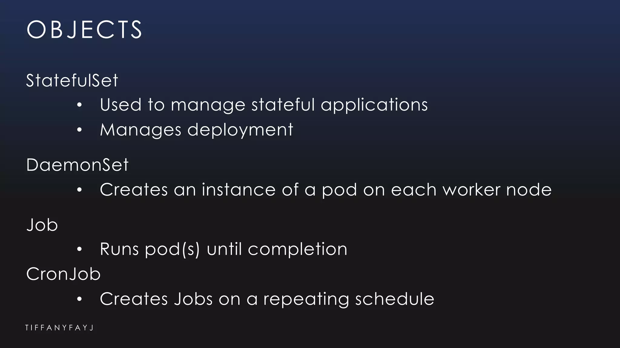 T I F F A N Y F A Y J
OBJECTS
StatefulSet
• Used to manage stateful applications
• Manages deployment
DaemonSet
• Creates an instance of a pod on each worker node
Job
• Runs pod(s) until completion
CronJob
• Creates Jobs on a repeating schedule
 