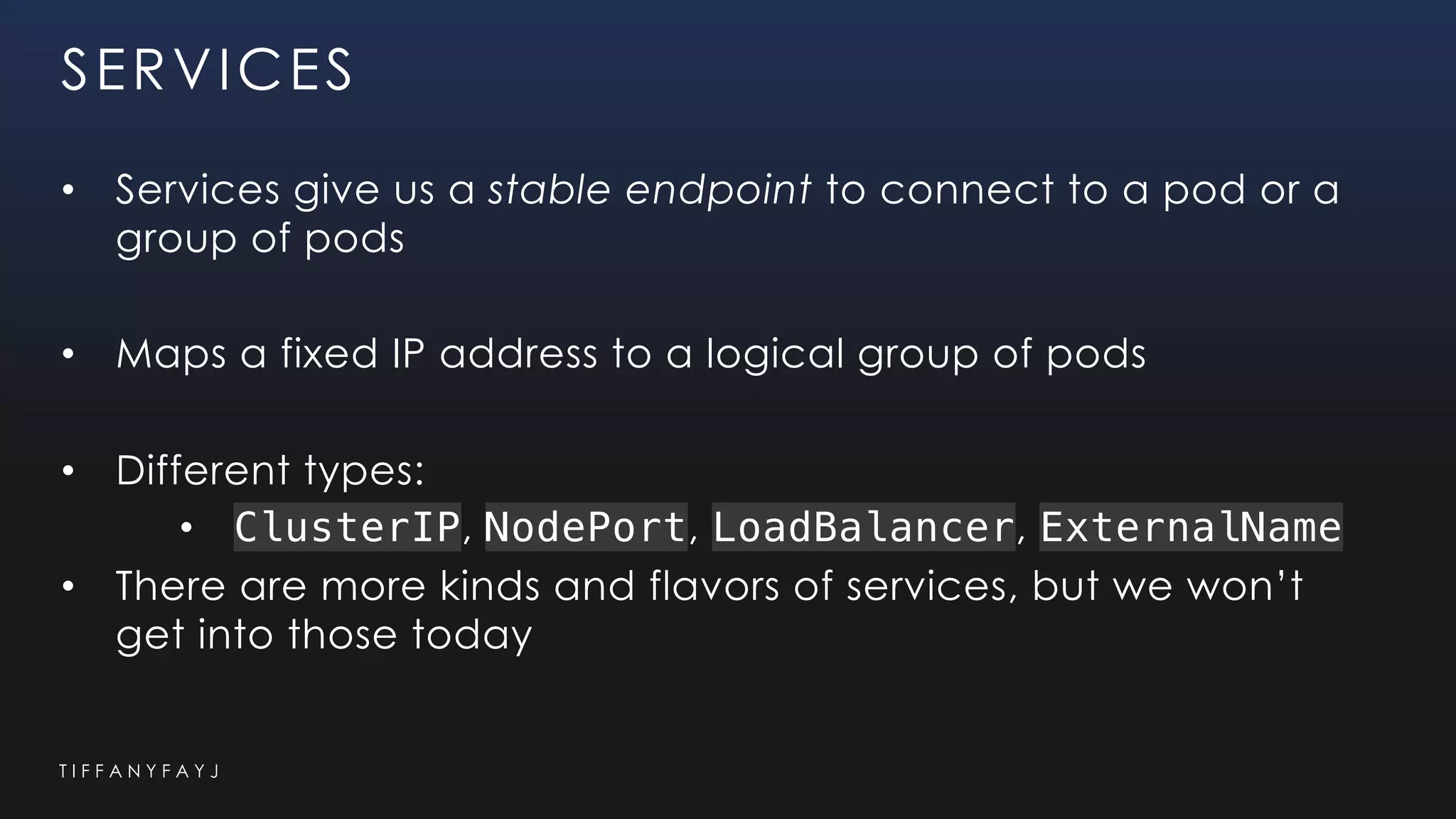 T I F F A N Y F A Y J
SERVICES
• Services give us a stable endpoint to connect to a pod or a
group of pods
• Maps a fixed IP address to a logical group of pods
• Different types:
• ClusterIP, NodePort, LoadBalancer, ExternalName
• There are more kinds and flavors of services, but we won’t
get into those today
 