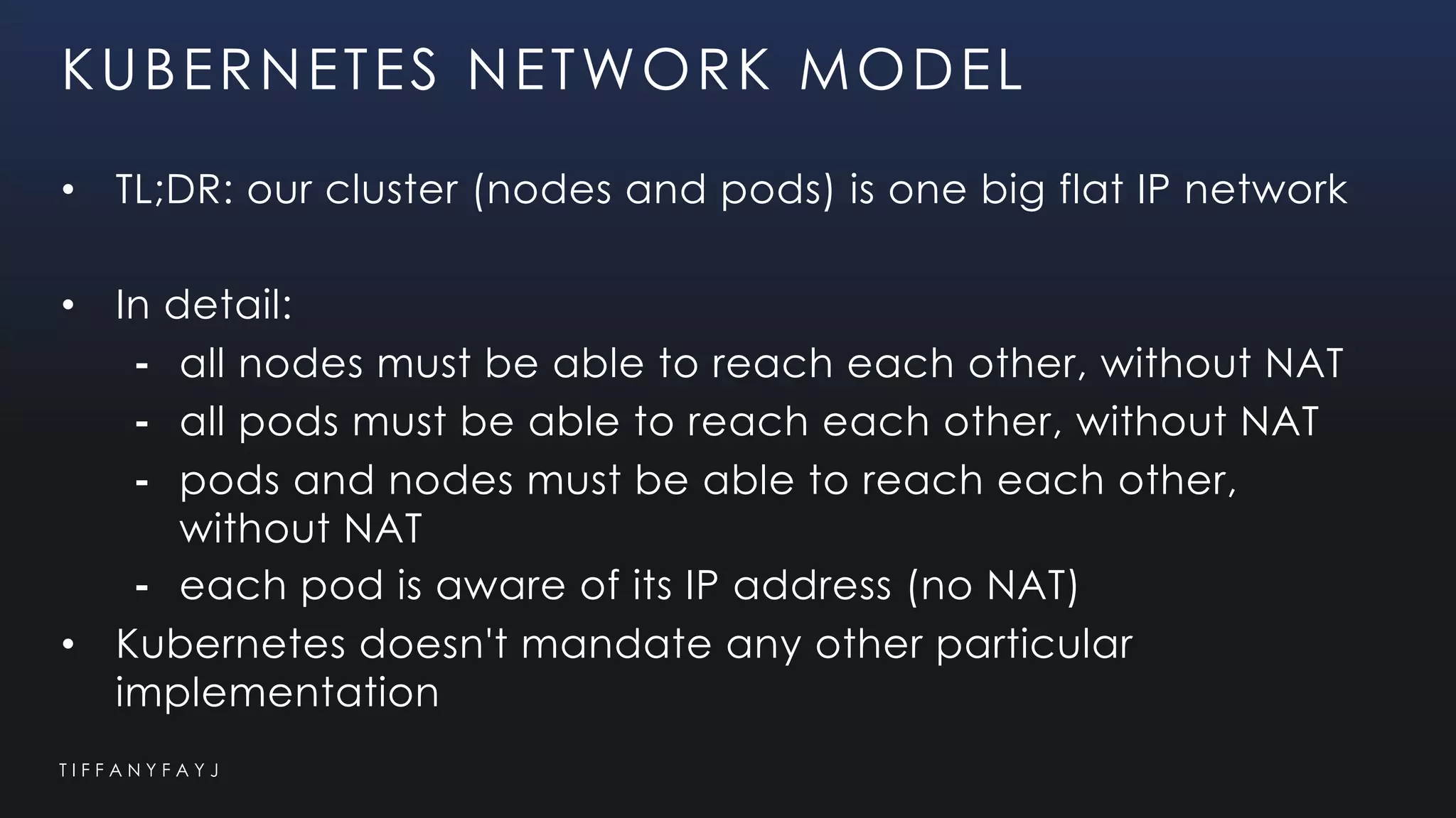 T I F F A N Y F A Y J
KUBERNETES NETWORK MODEL
• TL;DR: our cluster (nodes and pods) is one big flat IP network
• In detail:
⁃ all nodes must be able to reach each other, without NAT
⁃ all pods must be able to reach each other, without NAT
⁃ pods and nodes must be able to reach each other,
without NAT
⁃ each pod is aware of its IP address (no NAT)
• Kubernetes doesn't mandate any other particular
implementation
 