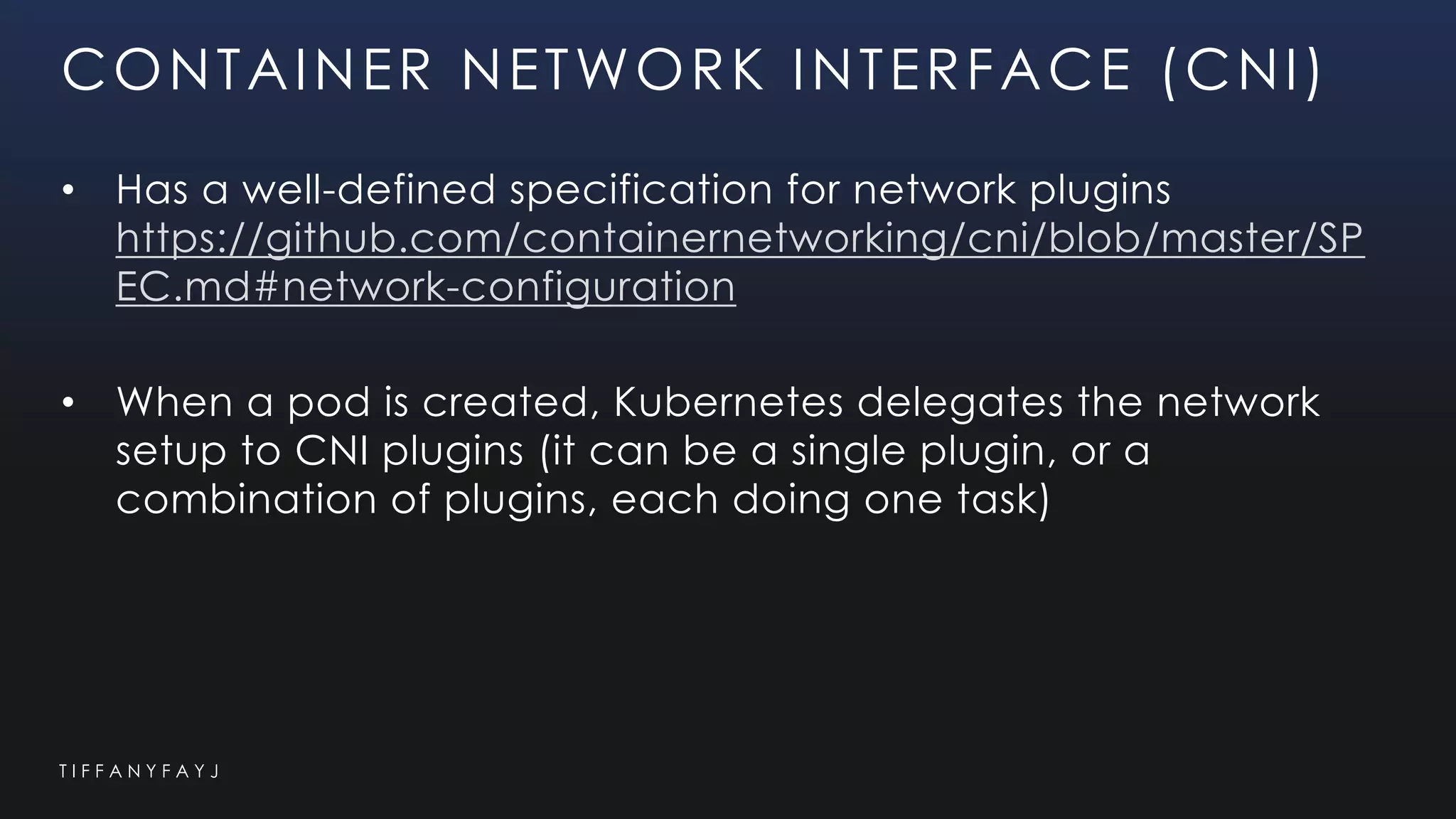 T I F F A N Y F A Y J
CONTAINER NETWORK INTERFACE (CNI)
• Has a well-defined specification for network plugins
https://github.com/containernetworking/cni/blob/master/SP
EC.md#network-configuration
• When a pod is created, Kubernetes delegates the network
setup to CNI plugins (it can be a single plugin, or a
combination of plugins, each doing one task)
 