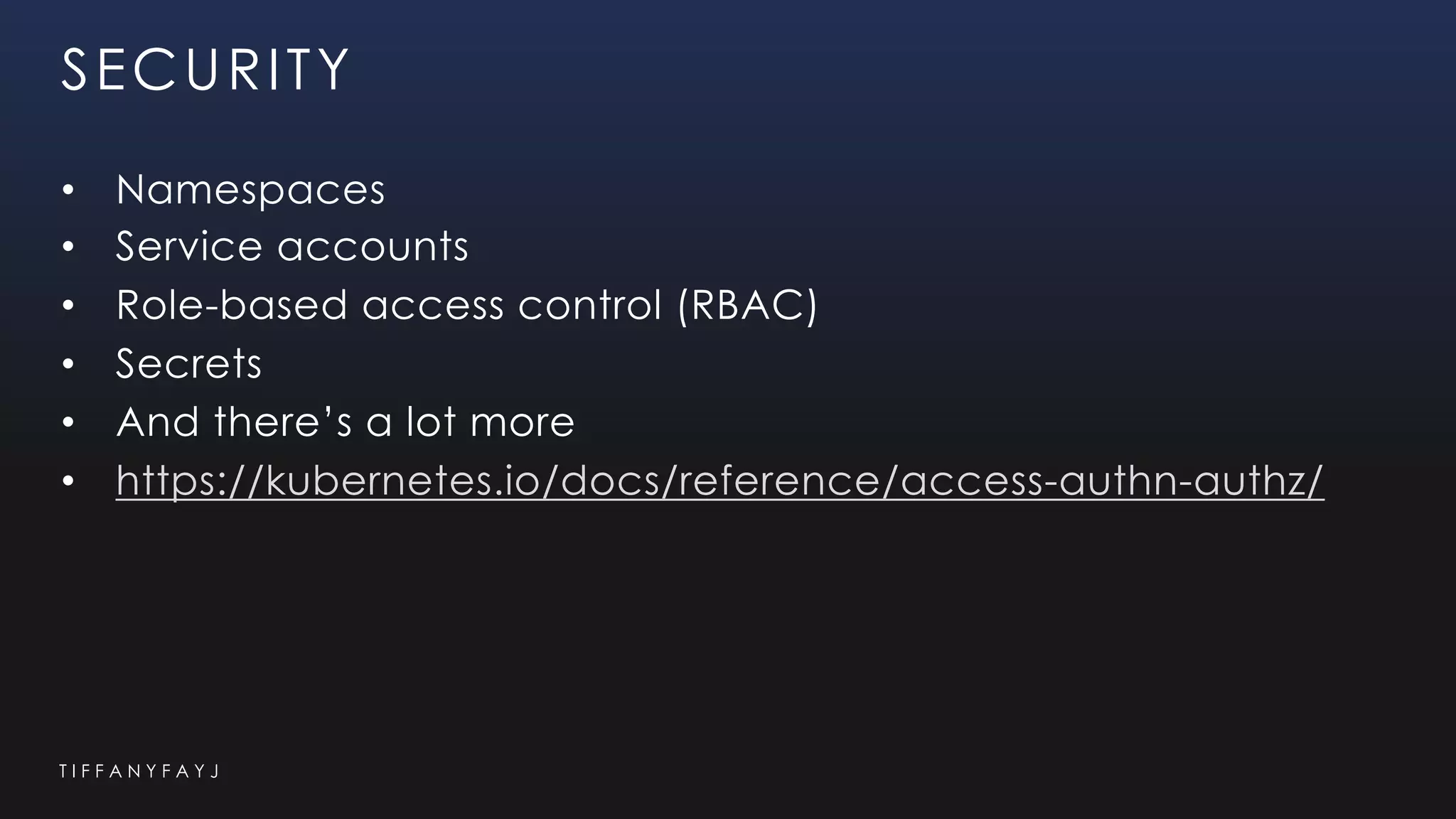 T I F F A N Y F A Y J
SECURITY
• Namespaces
• Service accounts
• Role-based access control (RBAC)
• Secrets
• And there’s a lot more
• https://kubernetes.io/docs/reference/access-authn-authz/
 