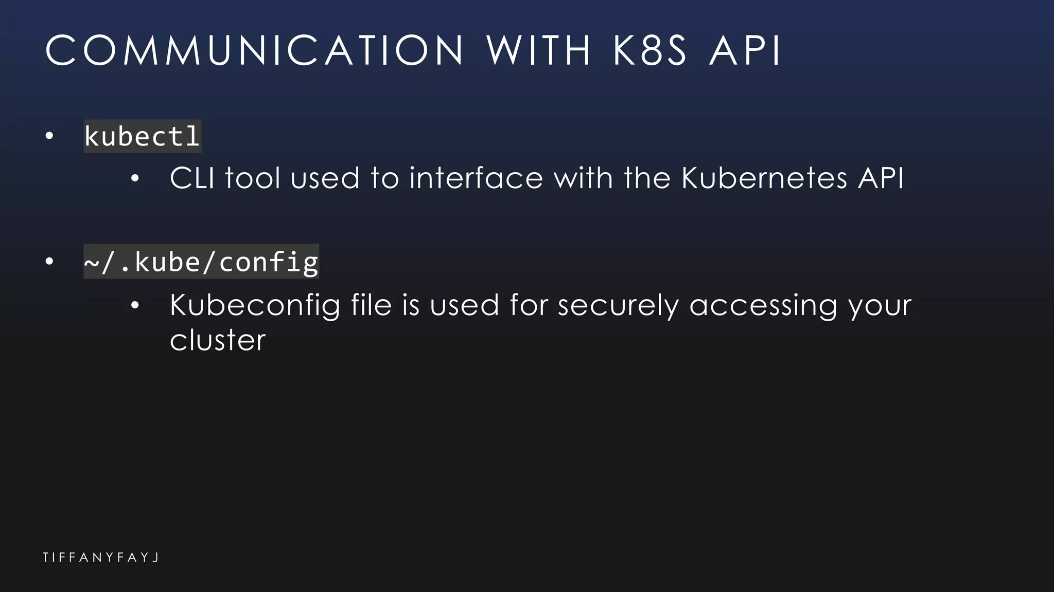 T I F F A N Y F A Y J
COMMUNICATION WITH K8S API
• kubectl
• CLI tool used to interface with the Kubernetes API
• ~/.kube/config
• Kubeconfig file is used for securely accessing your
cluster
 