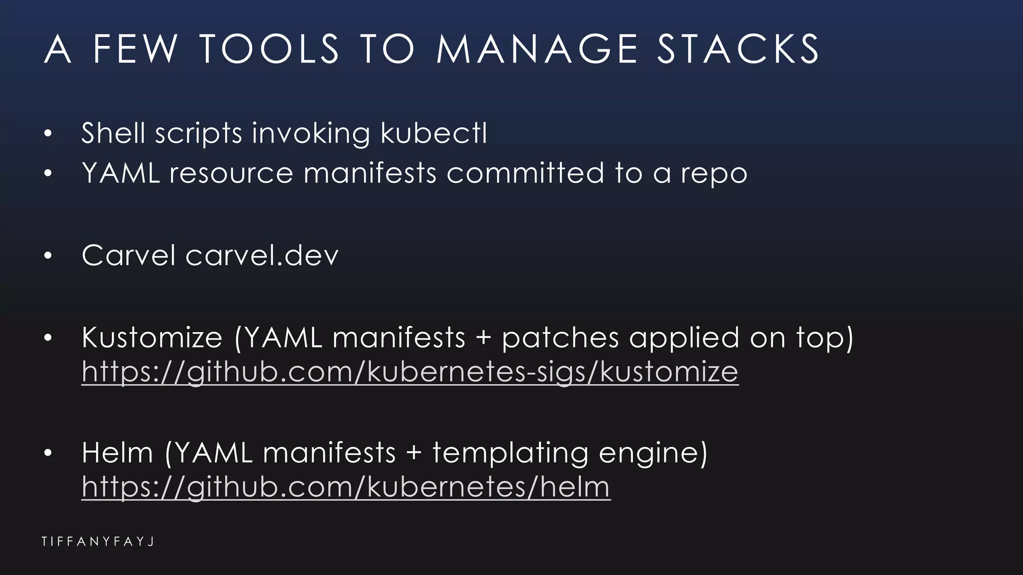 T I F F A N Y F A Y J
A FEW TOOLS TO MANAGE STACKS
• Shell scripts invoking kubectl
• YAML resource manifests committed to a repo
• Carvel carvel.dev
• Kustomize (YAML manifests + patches applied on top)
https://github.com/kubernetes-sigs/kustomize
• Helm (YAML manifests + templating engine)
https://github.com/kubernetes/helm
 