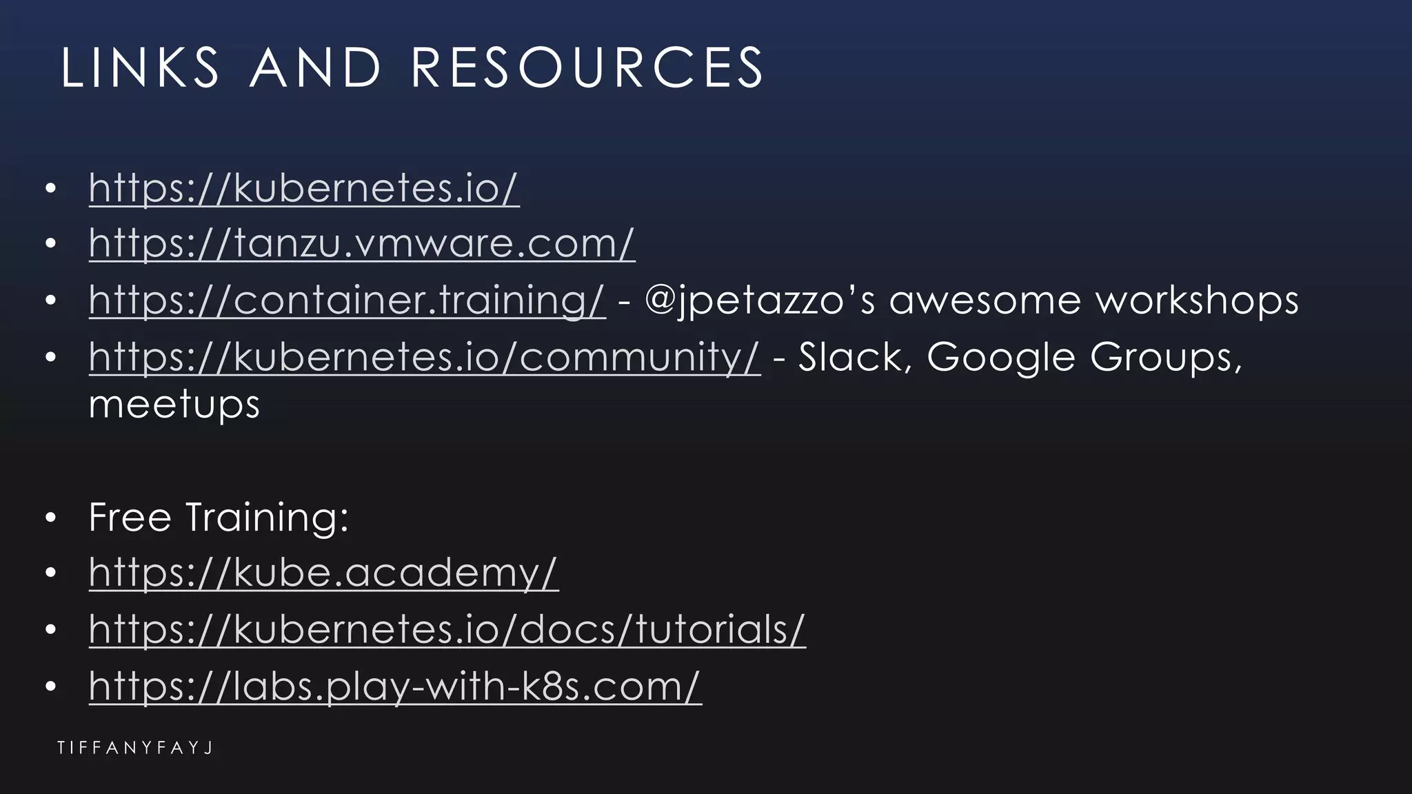 T I F F A N Y F A Y J
LINKS AND RESOURCES
• https://kubernetes.io/
• https://tanzu.vmware.com/
• https://container.training/ - @jpetazzo’s awesome workshops
• https://kubernetes.io/community/ - Slack, Google Groups,
meetups
• Free Training:
• https://kube.academy/
• https://kubernetes.io/docs/tutorials/
• https://labs.play-with-k8s.com/
 