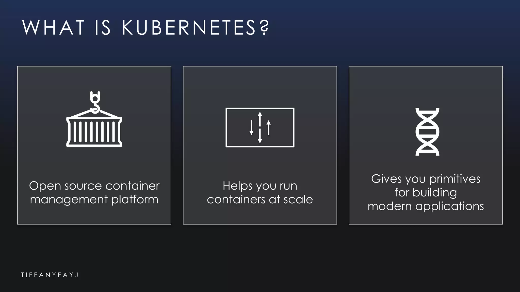 T I F F A N Y F A Y J
Open source container
management platform
Helps you run
containers at scale
Gives you primitives
for building
modern applications
WHAT IS KUBERNETES?
 