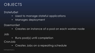T I F F A N Y F A Y J
OBJECTS
StatefulSet
• Used to manage stateful applications
• Manages deployment
DaemonSet
• Creates an instance of a pod on each worker node
Job
• Runs pod(s) until completion
CronJob
• Creates Jobs on a repeating schedule
 