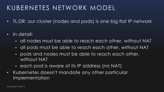 T I F F A N Y F A Y J
KUBERNETES NETWORK MODEL
• TL;DR: our cluster (nodes and pods) is one big flat IP network
• In detail:
⁃ all nodes must be able to reach each other, without NAT
⁃ all pods must be able to reach each other, without NAT
⁃ pods and nodes must be able to reach each other,
without NAT
⁃ each pod is aware of its IP address (no NAT)
• Kubernetes doesn't mandate any other particular
implementation
 
