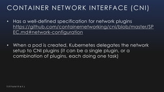 T I F F A N Y F A Y J
CONTAINER NETWORK INTERFACE (CNI)
• Has a well-defined specification for network plugins
https://github.com/containernetworking/cni/blob/master/SP
EC.md#network-configuration
• When a pod is created, Kubernetes delegates the network
setup to CNI plugins (it can be a single plugin, or a
combination of plugins, each doing one task)
 