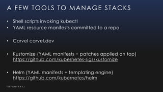 T I F F A N Y F A Y J
A FEW TOOLS TO MANAGE STACKS
• Shell scripts invoking kubectl
• YAML resource manifests committed to a repo
• Carvel carvel.dev
• Kustomize (YAML manifests + patches applied on top)
https://github.com/kubernetes-sigs/kustomize
• Helm (YAML manifests + templating engine)
https://github.com/kubernetes/helm
 