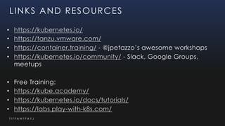 T I F F A N Y F A Y J
LINKS AND RESOURCES
• https://kubernetes.io/
• https://tanzu.vmware.com/
• https://container.training/ - @jpetazzo’s awesome workshops
• https://kubernetes.io/community/ - Slack, Google Groups,
meetups
• Free Training:
• https://kube.academy/
• https://kubernetes.io/docs/tutorials/
• https://labs.play-with-k8s.com/
 