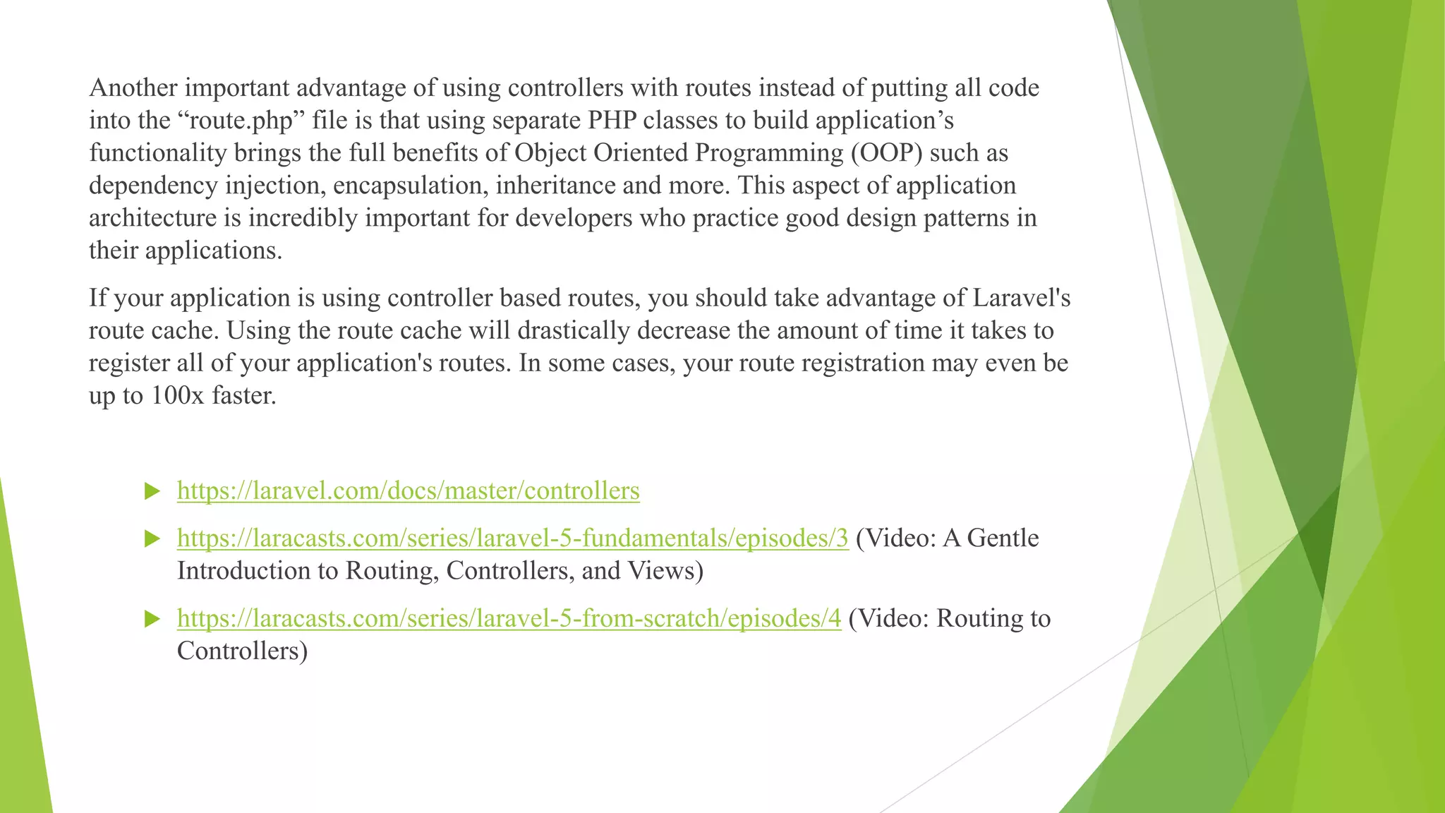 Another important advantage of using controllers with routes instead of putting all code
into the “route.php” file is that using separate PHP classes to build application’s
functionality brings the full benefits of Object Oriented Programming (OOP) such as
dependency injection, encapsulation, inheritance and more. This aspect of application
architecture is incredibly important for developers who practice good design patterns in
their applications.
If your application is using controller based routes, you should take advantage of Laravel's
route cache. Using the route cache will drastically decrease the amount of time it takes to
register all of your application's routes. In some cases, your route registration may even be
up to 100x faster.
 https://laravel.com/docs/master/controllers
 https://laracasts.com/series/laravel-5-fundamentals/episodes/3 (Video: A Gentle
Introduction to Routing, Controllers, and Views)
 https://laracasts.com/series/laravel-5-from-scratch/episodes/4 (Video: Routing to
Controllers)
 