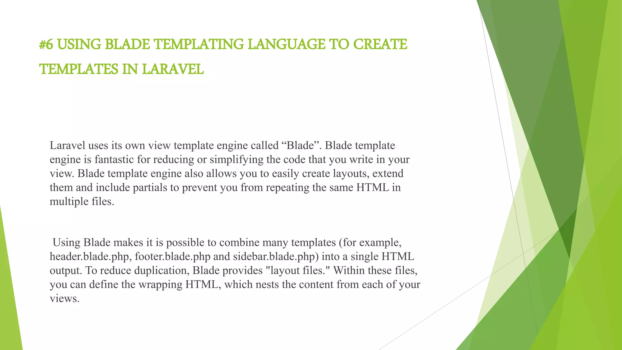 #6 USING BLADE TEMPLATING LANGUAGE TO CREATE
TEMPLATES IN LARAVEL
Laravel uses its own view template engine called “Blade”. Blade template
engine is fantastic for reducing or simplifying the code that you write in your
view. Blade template engine also allows you to easily create layouts, extend
them and include partials to prevent you from repeating the same HTML in
multiple files.
Using Blade makes it is possible to combine many templates (for example,
header.blade.php, footer.blade.php and sidebar.blade.php) into a single HTML
output. To reduce duplication, Blade provides "layout files." Within these files,
you can define the wrapping HTML, which nests the content from each of your
views.
 