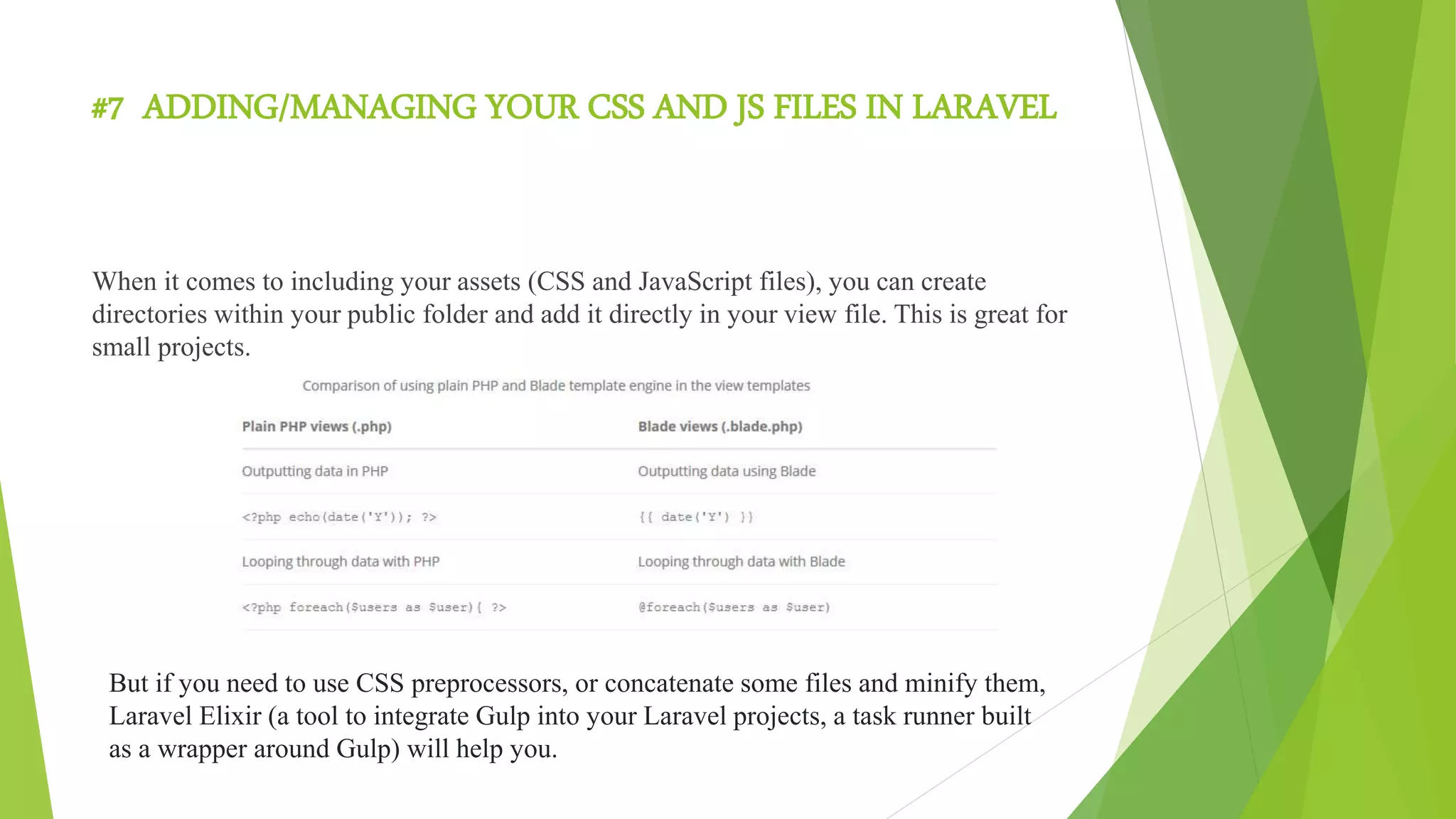 #7 ADDING/MANAGING YOUR CSS AND JS FILES IN LARAVEL
When it comes to including your assets (CSS and JavaScript files), you can create
directories within your public folder and add it directly in your view file. This is great for
small projects.
But if you need to use CSS preprocessors, or concatenate some files and minify them,
Laravel Elixir (a tool to integrate Gulp into your Laravel projects, a task runner built
as a wrapper around Gulp) will help you.
 