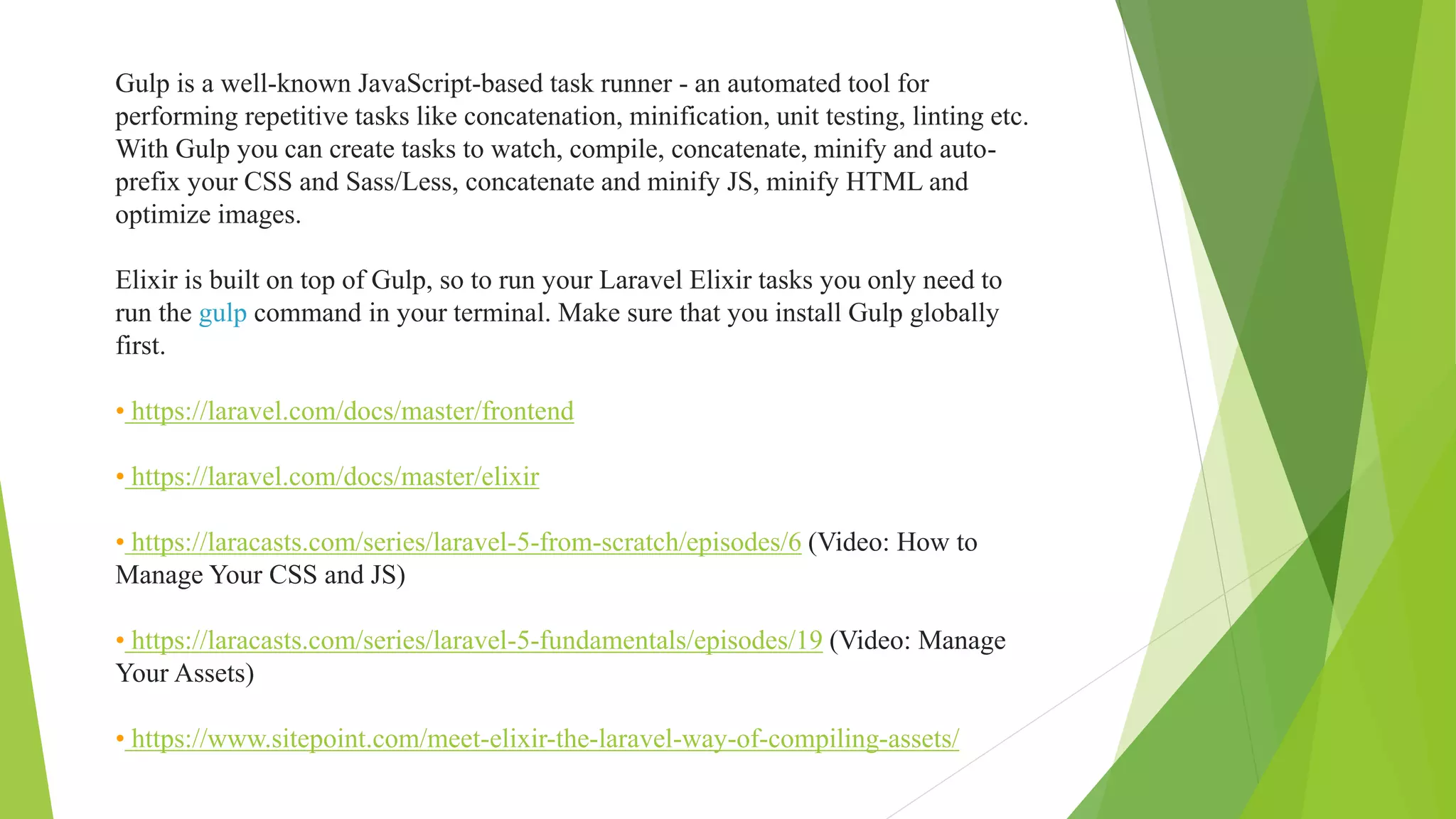 Gulp is a well-known JavaScript-based task runner - an automated tool for
performing repetitive tasks like concatenation, minification, unit testing, linting etc.
With Gulp you can create tasks to watch, compile, concatenate, minify and auto-
prefix your CSS and Sass/Less, concatenate and minify JS, minify HTML and
optimize images.
Elixir is built on top of Gulp, so to run your Laravel Elixir tasks you only need to
run the gulp command in your terminal. Make sure that you install Gulp globally
first.
• https://laravel.com/docs/master/frontend
• https://laravel.com/docs/master/elixir
• https://laracasts.com/series/laravel-5-from-scratch/episodes/6 (Video: How to
Manage Your CSS and JS)
• https://laracasts.com/series/laravel-5-fundamentals/episodes/19 (Video: Manage
Your Assets)
• https://www.sitepoint.com/meet-elixir-the-laravel-way-of-compiling-assets/
 