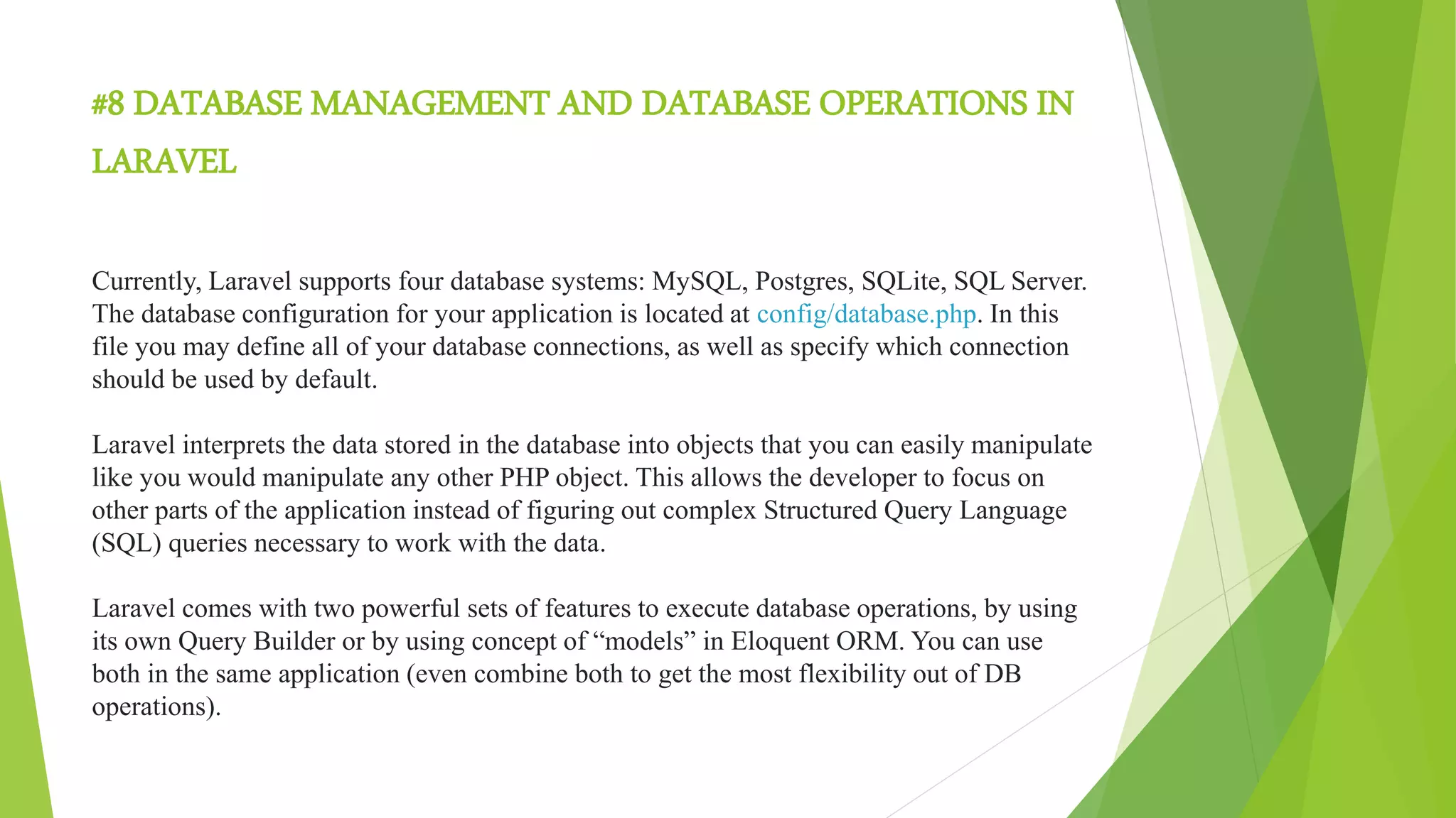 #8 DATABASE MANAGEMENT AND DATABASE OPERATIONS IN
LARAVEL
Currently, Laravel supports four database systems: MySQL, Postgres, SQLite, SQL Server.
The database configuration for your application is located at config/database.php. In this
file you may define all of your database connections, as well as specify which connection
should be used by default.
Laravel interprets the data stored in the database into objects that you can easily manipulate
like you would manipulate any other PHP object. This allows the developer to focus on
other parts of the application instead of figuring out complex Structured Query Language
(SQL) queries necessary to work with the data.
Laravel comes with two powerful sets of features to execute database operations, by using
its own Query Builder or by using concept of “models” in Eloquent ORM. You can use
both in the same application (even combine both to get the most flexibility out of DB
operations).
 