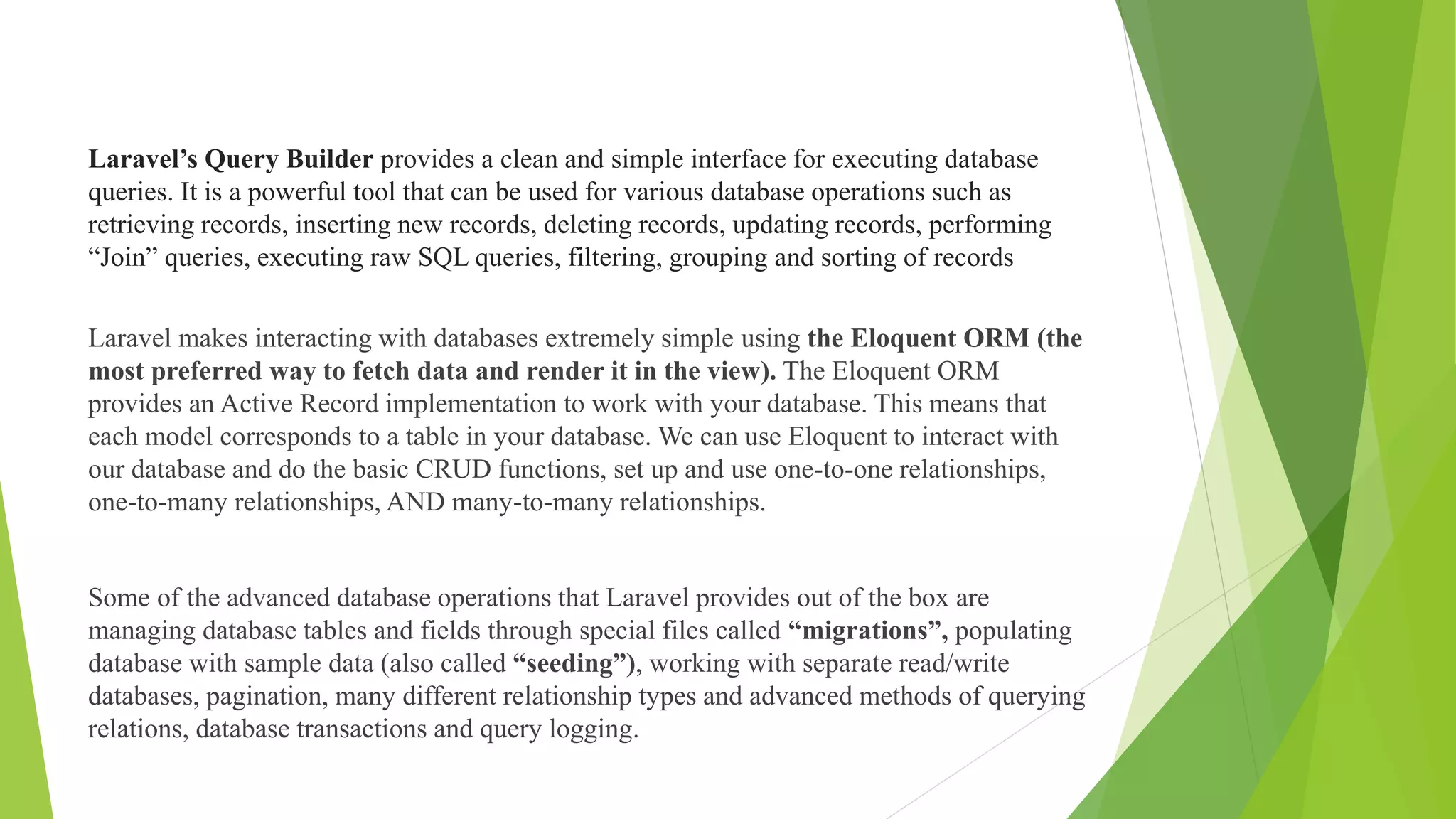 Laravel’s Query Builder provides a clean and simple interface for executing database
queries. It is a powerful tool that can be used for various database operations such as
retrieving records, inserting new records, deleting records, updating records, performing
“Join” queries, executing raw SQL queries, filtering, grouping and sorting of records
Laravel makes interacting with databases extremely simple using the Eloquent ORM (the
most preferred way to fetch data and render it in the view). The Eloquent ORM
provides an Active Record implementation to work with your database. This means that
each model corresponds to a table in your database. We can use Eloquent to interact with
our database and do the basic CRUD functions, set up and use one-to-one relationships,
one-to-many relationships, AND many-to-many relationships.
Some of the advanced database operations that Laravel provides out of the box are
managing database tables and fields through special files called “migrations”, populating
database with sample data (also called “seeding”), working with separate read/write
databases, pagination, many different relationship types and advanced methods of querying
relations, database transactions and query logging.
 