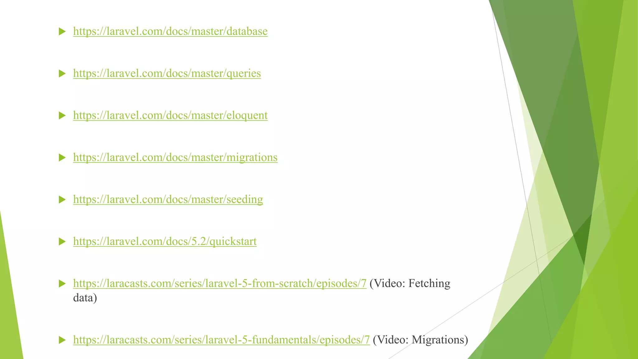  https://laravel.com/docs/master/database
 https://laravel.com/docs/master/queries
 https://laravel.com/docs/master/eloquent
 https://laravel.com/docs/master/migrations
 https://laravel.com/docs/master/seeding
 https://laravel.com/docs/5.2/quickstart
 https://laracasts.com/series/laravel-5-from-scratch/episodes/7 (Video: Fetching
data)
 https://laracasts.com/series/laravel-5-fundamentals/episodes/7 (Video: Migrations)
 