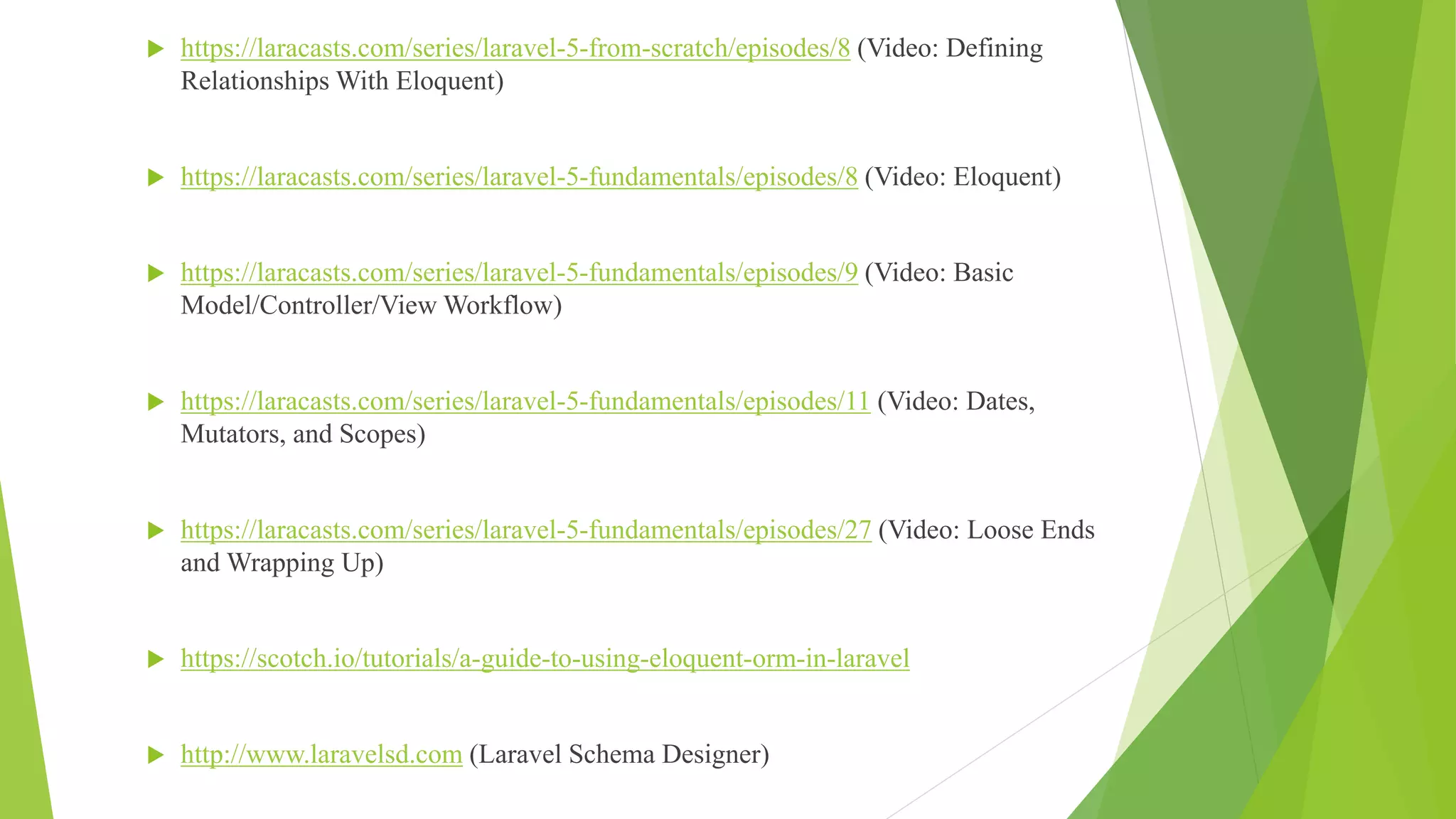  https://laracasts.com/series/laravel-5-from-scratch/episodes/8 (Video: Defining
Relationships With Eloquent)
 https://laracasts.com/series/laravel-5-fundamentals/episodes/8 (Video: Eloquent)
 https://laracasts.com/series/laravel-5-fundamentals/episodes/9 (Video: Basic
Model/Controller/View Workflow)
 https://laracasts.com/series/laravel-5-fundamentals/episodes/11 (Video: Dates,
Mutators, and Scopes)
 https://laracasts.com/series/laravel-5-fundamentals/episodes/27 (Video: Loose Ends
and Wrapping Up)
 https://scotch.io/tutorials/a-guide-to-using-eloquent-orm-in-laravel
 http://www.laravelsd.com (Laravel Schema Designer)
 