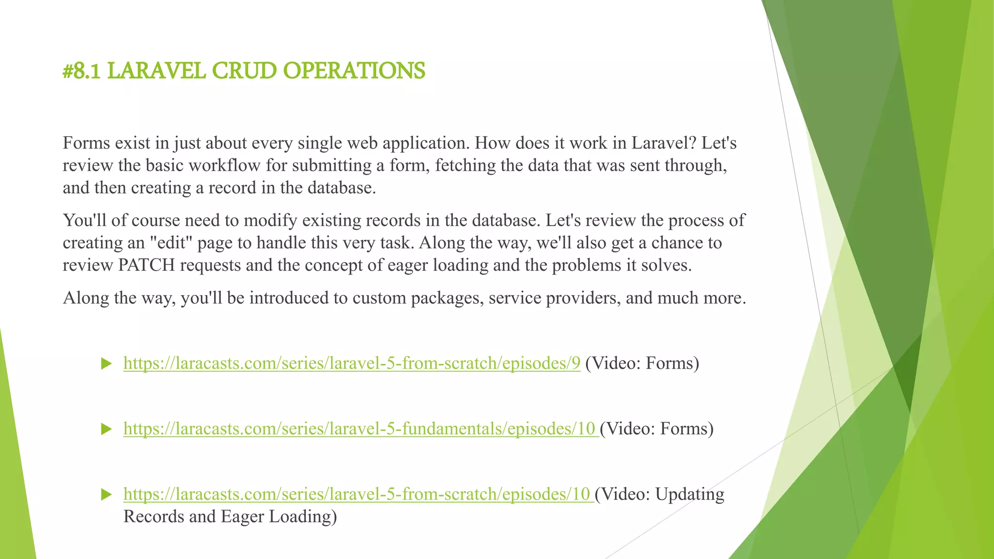 #8.1 LARAVEL CRUD OPERATIONS
Forms exist in just about every single web application. How does it work in Laravel? Let's
review the basic workflow for submitting a form, fetching the data that was sent through,
and then creating a record in the database.
You'll of course need to modify existing records in the database. Let's review the process of
creating an "edit" page to handle this very task. Along the way, we'll also get a chance to
review PATCH requests and the concept of eager loading and the problems it solves.
Along the way, you'll be introduced to custom packages, service providers, and much more.
 https://laracasts.com/series/laravel-5-from-scratch/episodes/9 (Video: Forms)
 https://laracasts.com/series/laravel-5-fundamentals/episodes/10 (Video: Forms)
 https://laracasts.com/series/laravel-5-from-scratch/episodes/10 (Video: Updating
Records and Eager Loading)
 